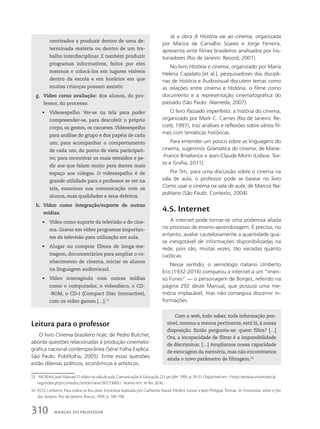 centivados a produzir dentro de uma de-
terminada matéria ou dentro de um tra-
balho interdisciplinar. E também produzir
programas informativos, feitos por eles
mesmos e colocá-los em lugares visíveis
dentro da escola e em horários em que
muitas crianças possam assistir.
g. Vídeo como avaliação: dos alunos, do pro-
fessor, do processo.
• Videoespelho. Ver-se na tela para poder
compreender-se, para descobrir o próprio
corpo, os gestos, os cacoetes.Videoespelho
para análise do grupo e dos papéis de cada
um; para acompanhar o comportamento
de cada um, do ponto de vista participati-
vo; para incentivar os mais retraídos e pe-
dir aos que falam muito para darem mais
espaço aos colegas. O videoespelho é de
grande utilidade para o professor se ver na
tela, examinar sua comunicação com os
alunos, suas qualidades e seus defeitos.
h. Vídeo como integração/suporte de outras
mídias.
• Vídeo como suporte da televisão e do cine-
ma. Gravar em vídeo programas importan-
tes da televisão para utilização em aula.
• Alugar ou comprar filmes de longa-me-
tragem, documentários para ampliar o co-
nhecimento de cinema, iniciar os alunos
na linguagem audiovisual.
• Vídeo interagindo com outras mídias
como o computador, o videodisco, o CD-
-ROM, o CD-I (Compact Disc Interactive),
com os video games […].23
23 MORAN, José Manuel. O vídeo na sala de aula. Comunicação  Educação, (2): jan./abr. 1995. p. 29-31. Disponível em: http://revistas.univerciencia.
org/index.php/comeduc/article/view/3927/3685. Acesso em: 16 fev. 2016.
24 ECO, Umberto. Para todos os fins úteis. Entrevista realizada por Catherine David, Frédéric Lenoir e Jean-Philippe Tonnac. In: Entrevistas sobre o fim
dos tempos. Rio de Janeiro: Rocco, 1999. p. 189-190.
Já a obra A História vai ao cinema, organizada
por Mariza de Carvalho Soares e Jorge Ferreira,
apresenta vinte filmes brasileiros analisados por his-
toriadores (Rio de Janeiro: Record, 2001).
No livro História e cinema, organizado por Maria
Helena Capelato [et al.], pesquisadores das discipli-
nas de História e Audiovisual discutem temas como
as relações entre cinema e História, o filme como
documento e a representação cinematográfica do
passado (São Paulo: Alameda, 2007).
O livro Passado imperfeito: a história do cinema,
organizado por Mark C. Carnes (Rio de Janeiro: Re-
cord, 1997), traz análises e reflexões sobre vários fil-
mes com temáticas históricas.
Para entender um pouco sobre as linguagens do
cinema, sugerimos Gramática do cinema, de Marie-
-France Briselance e Jean-Claude Morin (Lisboa: Tex-
to e Grafia, 2011).
Por fim, para uma discussão sobre o cinema na
sala de aula, o professor pode se basear no livro
Como usar o cinema na sala de aula, de Marcos Na-
politano (São Paulo: Contexto, 2004).
4.5. Internet
A internet pode tornar-se uma poderosa aliada
no processo de ensino-aprendizagem. É preciso, no
entanto, avaliar cautelosamente a quantidade qua-
se inesgotável de informações disponibilizadas na
rede, pois são, muitas vezes, tão variadas quanto
caóticas.
Nesse sentido, o semiólogo italiano Umberto
Eco (1932-2016) comparou a internet a um “imen-
so Funes” — o personagem de Borges, referido na
página 292 deste Manual, que possuía uma me-
mória implacável, mas não conseguia discernir in-
formações.
Leitura para o professor
O livro Cinema brasileiro hoje, de Pedro Butcher,
aborda questões relacionadas à produção cinemato-
gráfica nacional contemporânea (Série Folha Explica.
São Paulo: Publifolha, 2005). Entre essas questões
estão dilemas políticos, econômicos e artísticos.
Com a web, todo saber, toda informação pos-
sível, mesmo a menos pertinente, está lá, à nossa
disposição. Então pergunta-se: quem filtra? […]
Ora, a incapacidade de filtrar é a impossibilidade
de discriminar. […] Ampliamos nossa capacidade
de estocagem da memória, mas não encontramos
ainda o novo parâmetro de filtragem.24
310 MANUAL DO PROFESSOR
 
