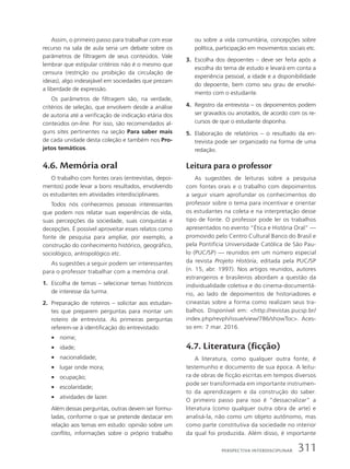 Assim, o primeiro passo para trabalhar com esse
recurso na sala de aula seria um debate sobre os
parâmetros de filtragem de seus conteúdos. Vale
lembrar que estipular critérios não é o mesmo que
censura (restrição ou proibição da circulação de
ideias), algo indesejável em sociedades que prezam
a liberdade de expressão.
Os parâmetros de filtragem são, na verdade,
critérios de seleção, que envolvem desde a análise
de autoria até a verificação de indicação etária dos
conteúdos on-line. Por isso, são recomendados al-
guns sites pertinentes na seção Para saber mais
de cada unidade desta coleção e também nos Pro-
jetos temáticos.
4.6. Memória oral
O trabalho com fontes orais (entrevistas, depoi-
mentos) pode levar a bons resultados, envolvendo
os estudantes em atividades interdisciplinares.
Todos nós conhecemos pessoas interessantes
que podem nos relatar suas experiências de vida,
suas percepções da sociedade, suas conquistas e
decepções. É possível aproveitar esses relatos como
fonte de pesquisa para ampliar, por exemplo, a
construção do conhecimento histórico, geográfico,
sociológico, antropológico etc.
As sugestões a seguir podem ser interessantes
para o professor trabalhar com a memória oral.
1. Escolha de temas – selecionar temas históricos
de interesse da turma.
2. Preparação de roteiros – solicitar aos estudan-
tes que preparem perguntas para montar um
roteiro de entrevista. As primeiras perguntas
referem-se à identificação do entrevistado:
• nome;
• idade;
• nacionalidade;
• lugar onde mora;
• ocupação;
• escolaridade;
• atividades de lazer.
Além dessas perguntas, outras devem ser formu-
ladas, conforme o que se pretende destacar em
relação aos temas em estudo: opinião sobre um
conflito, informações sobre o próprio trabalho
ou sobre a vida comunitária, concepções sobre
política, participação em movimentos sociais etc.
3. Escolha dos depoentes – deve ser feita após a
escolha do tema de estudo e levará em conta a
experiência pessoal, a idade e a disponibilidade
do depoente, bem como seu grau de envolvi-
mento com o estudante.
4. Registro da entrevista – os depoimentos podem
ser gravados ou anotados, de acordo com os re-
cursos de que o estudante disponha.
5. Elaboração de relatórios – o resultado da en-
trevista pode ser organizado na forma de uma
redação.
Leitura para o professor
As sugestões de leituras sobre a pesquisa
com fontes orais e o trabalho com depoimentos
a seguir visam aprofundar os conhecimentos do
professor sobre o tema para incentivar e orientar
os estudantes na coleta e na interpretação desse
tipo de fonte. O professor pode ler os trabalhos
apresentados no evento “Ética e História Oral” —
promovido pelo Centro Cultural Banco do Brasil e
pela Pontifícia Universidade Católica de São Pau-
lo (PUC/SP) — reunidos em um número especial
da revista Projeto História, editada pela PUC/SP
(n. 15, abr. 1997). Nos artigos reunidos, autores
estrangeiros e brasileiros abordam a questão da
individualidade coletiva e do cinema-documentá-
rio, ao lado de depoimentos de historiadores e
cineastas sobre a forma como realizam seus tra-
balhos. Disponível em: http://revistas.pucsp.br/
index.php/revph/issue/view/786/showToc. Aces-
so em: 7 mar. 2016.
4.7. Literatura (ficção)
A literatura, como qualquer outra fonte, é
testemunho e documento de sua época. A leitu-
ra de obras de ficção escritas em tempos diversos
pode ser transformada em importante instrumen-
to da aprendizagem e da construção do saber.
O primeiro passo para isso é “dessacralizar” a
literatura (como qualquer outra obra de arte) e
analisá-la, não como um objeto autônomo, mas
como parte constitutiva da sociedade no interior
da qual foi produzida. Além disso, é importante
311
PersPectiVa interdisciPlinar
 