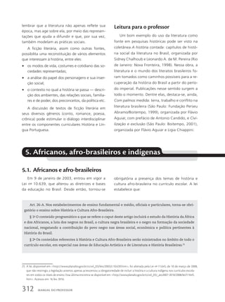 lembrar que a literatura não apenas reflete sua
época, mas age sobre ela, por meio das represen-
tações que ajuda a difundir e que, por sua vez,
também modelam as práticas sociais.
A ficção literária, assim como outras fontes,
possibilita uma reconstituição de vários elementos
que interessam à história, entre eles:
• os modos de vida, costumes e cotidiano das so-
ciedades representadas;
• a análise do papel dos personagens e sua inser-
ção social;
• o contexto no qual a história se passa — descri-
ção dos ambientes, das relações sociais, familia-
res e de poder, dos preconceitos, da política etc.
A discussão de textos de ficção literária em
seus diversos gêneros (conto, romance, poesia,
crônica) pode estimular o diálogo interdisciplinar
entre os componentes curriculares História e Lín-
gua Portuguesa.
Leitura para o professor
Um bom exemplo do uso da literatura como
fonte em pesquisas históricas pode ser visto na
coletânea A história contada: capítulos de histó-
ria social da literatura no Brasil, organizada por
Sidney Chalhoub e Leonardo A. de M. Pereira (Rio
de Janeiro: Nova Fronteira, 1998). Nessa obra, a
literatura e o mundo dos literatos brasileiros fo-
ram tomados como caminhos possíveis para a re-
cuperação da história do Brasil a partir do perío-
do imperial. Publicações nesse sentido surgem a
todo o momento. Dentre elas, destaca-se, ainda,
Com palmos medida: terra, trabalho e conflito na
literatura brasileira (São Paulo: Fundação Perseu
Abramo/Boitempo, 1999), organizada por Flávio
Aguiar, com prefácio de Antonio Candido, e Civi-
lização e exclusão (São Paulo: Boitempo, 2001),
organizada por Flávio Aguiar e Ligia Chiappini.
5. Africanos, afro-brasileiros e indígenas
5.1. Africanos e afro-brasileiros
Em 9 de janeiro de 2003, entrou em vigor a
Lei no
10.639, que alterou as diretrizes e bases
da educação no Brasil. Desde então, tornou-se
obrigatória a presença dos temas de história e
cultura afro-brasileira no currículo escolar. A lei
estabelece que:
Art. 26-A. Nos estabelecimentos de ensino fundamental e médio, oficiais e particulares, torna-se obri-
gatório o ensino sobre História e Cultura Afro-Brasileira.
§ 1o
O conteúdo programático a que se refere o caput deste artigo incluirá o estudo da História da África
e dos Africanos, a luta dos negros no Brasil, a cultura negra brasileira e o negro na formação da sociedade
nacional, resgatando a contribuição do povo negro nas áreas social, econômica e política pertinentes à
História do Brasil.
§ 2o
Os conteúdos referentes à História e Cultura Afro-Brasileira serão ministrados no âmbito de todo o
currículo escolar, em especial nas áreas de Educação Artística e de Literatura e História Brasileiras.25
25 A lei, disponível em http://www.planalto.gov.br/ccivil_03/leis/2003/L10.639.htm, foi alterada pela Lei no
11.645, de 10 de março de 2008,
que não restringiu a legislação anterior, apenas acrescentou a obrigatoriedade de incluir a história e a cultura indígena nos currículos escola-
res em todos os níveis de ensino. Essa última encontra-se disponível em http://www.planalto.gov.br/ccivil_03/_ato2007-2010/2008/lei/l11645.
htm. Acessos em: 16 fev. 2016.
312 MANUAL DO PROFESSOR
 