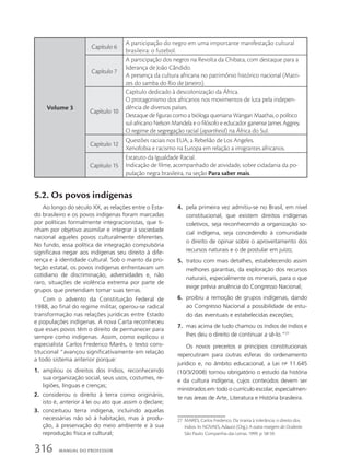 Volume 3
Capítulo 6
A participação do negro em uma importante manifestação cultural
brasileira: o futebol.
Capítulo 7
A participação dos negros na Revolta da Chibata, com destaque para a
liderança de João Cândido.
A presença da cultura africana no patrimônio histórico nacional (Matri-
zes do samba do Rio de Janeiro).
Capítulo 10
Capítulo dedicado à descolonização da África.
O protagonismo dos africanos nos movimentos de luta pela indepen-
dência de diversos países.
Destaque de figuras como a bióloga queniana Wangari Maathai, o político
sul-africano Nelson Mandela e o filósofo e educador ganense James Aggrey.
O regime de segregação racial (apartheid) na África do Sul.
Capítulo 12
Questões raciais nos EUA, a Rebelião de Los Angeles.
Xenofobia e racismo na Europa em relação a imigrantes africanos.
Capítulo 15
Estatuto da Igualdade Racial.
Indicação de filme, acompanhado de atividade, sobre cidadania da po-
pulação negra brasileira, na seção Para saber mais.
5.2. Os povos indígenas
Ao longo do século XX, as relações entre o Esta-
do brasileiro e os povos indígenas foram marcadas
por políticas formalmente integracionistas, que ti-
nham por objetivo assimilar e integrar à sociedade
nacional aqueles povos culturalmente diferentes.
No fundo, essa política de integração compulsória
significava negar aos indígenas seu direito à dife-
rença e à identidade cultural. Sob o manto da pro-
teção estatal, os povos indígenas enfrentavam um
cotidiano de discriminação, adversidades e, não
raro, situações de violência extrema por parte de
grupos que pretendiam tomar suas terras.
Com o advento da Constituição Federal de
1988, ao final do regime militar, operou-se radical
transformação nas relações jurídicas entre Estado
e populações indígenas. A nova Carta reconheceu
que esses povos têm o direito de permanecer para
sempre como indígenas. Assim, como explicou o
especialista Carlos Frederico Marés, o texto cons-
titucional “avançou significativamente em relação
a todo sistema anterior porque:
1. ampliou os direitos dos índios, reconhecendo
sua organização social, seus usos, costumes, re-
ligiões, línguas e crenças;
2. considerou o direito à terra como originário,
isto é, anterior à lei ou ato que assim o declare;
3. conceituou terra indígena, incluindo aquelas
necessárias não só à habitação, mas à produ-
ção, à preservação do meio ambiente e à sua
reprodução física e cultural;
4. pela primeira vez admitiu-se no Brasil, em nível
constitucional, que existem direitos indígenas
coletivos, seja reconhecendo a organização so-
cial indígena, seja concedendo à comunidade
o direito de opinar sobre o aproveitamento dos
recursos naturais e o de postular em juízo;
5. tratou com mais detalhes, estabelecendo assim
melhores garantias, da exploração dos recursos
naturais, especialmente os minerais, para o que
exige prévia anuência do Congresso Nacional;
6. proibiu a remoção de grupos indígenas, dando
ao Congresso Nacional a possibilidade de estu-
do das eventuais e estabelecidas exceções;
7. mas acima de tudo chamou os índios de índios e
lhes deu o direito de continuar a sê-lo.”27
Os novos preceitos e princípios constitucionais
repercutiram para outras esferas do ordenamento
jurídico e, no âmbito educacional, a Lei no
11.645
(10/3/2008) tornou obrigatório o estudo da história
e da cultura indígena, cujos conteúdos devem ser
ministrados em todo o currículo escolar, especialmen-
te nas áreas de Arte, Literatura e História brasileira.
27 MARÉS, Carlos Frederico. Da tirania à tolerância: o direito dos
índios. In: NOVAES, Adauto (Org.). A outra margem do Ocidente.
São Paulo: Companhia das Letras, 1999. p. 58-59.
316 MANUAL DO PROFESSOR
 