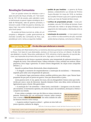 Revolução Comunista
Com um grande número de militantes e com o
apoio de parte das forças armadas, em 7 de novem-
bro de 1917 (25 de outubro, pelo calendário russo),
os bolcheviques ocuparam lugares estratégicos da ci-
dade de Petrogrado, sede do governo provisório, e
tomaram o poder. O líder do governo, Kerensky, con-
seguiu fugir, mas outros membros do governo provi-
sório foram presos.
Os sovietes da Rússia reuniram-se, então, em um
congresso e delegaram o poder governamental ao
chamado Conselho dos Comissários do Povo, que,
presidido por Lenin, tomou as seguintes medidas:
O jornalista John Reed testemunhou os momentos decisivos que levaram os bolcheviques ao poder
na Rússia. Com base em suas observações, escreveu um livro que se tornou um clássico: Os dez dias
que abalaram o mundo. Dessa obra, publicada em 1919, retiramos o trecho seguinte, em que ele des-
creve suas impressões do primeiro discurso de Lenin, logo após o triunfo da Revolução.
Exatamente às oito horas e quarenta minutos, uma tempestade de aplausos anunciou a
chegada de Lenin. Uma silhueta baixa. Cabeça redonda e calva, enfiada nos ombros. Olhos
pequenos, boca larga e generosa. O casaco estava desgastado. As calças eram compridas
demais. [...]
Quando as palmas foram diminuindo, disse simplesmente:
— É chegado o momento de empreendermos a construção do socialismo. — Novamente,
explodiu pelo salão uma tempestade de aplausos.
— Em primeiro lugar, precisamos adotar medidas práticas para obter a paz. Vamos fazer
propostas de paz para os povos em guerra. Uma paz democrática e justa...
Lenin parecia sorrir. A voz, apesar de rouca, não era desagradável. Estava como que endu-
recida por anos e anos de discursos. Quando desejava frisar uma ideia, Lenin inclinava-se
ligeiramente para a frente. Não gesticulava.
— A revolução de 7 de novembro — disse Lenin, concluindo — inaugurou a era da revolu-
ção socialista. O movimento operário, em nome da paz e do socialismo, alcançará a vitória e
cumprirá sua missão.
O tom calmo e enérgico com que ele dizia as coisas comovia as
pessoas. Dominados por um sentimento comum, todos começa-
ram a cantar o hino da Internacional. Um velho soldado de cabe-
los brancos chorava como criança.
— A guerra acabou! A guerra acabou! — gritava ao meu lado um
jovem operário, radiante de alegria.
REED, John. Os dez dias que abalaram o mundo. São Paulo: Círculo do Livro, s/d. p. 143-149.
• Neste texto, como Lenin é retratado pelo jornalista John Reed: de forma positiva ou negativa? Quais são os
elementos do trecho que permitem sua conclusão?
Interpretar fonte Os dez dias que abalaram o mundo
• pedido de paz imediata – o governo da Rússia
declarou unilateralmente sua retirada da Primeira
Guerra Mundial. Em março de 1918, os membros
do Conselho firmaram a paz com o governo da Ale-
manha, por meio do Tratado de Brest-Litovsk;
• confisco de propriedade privada – muitas pro-
priedades, cerca de 150 milhões de hectares, foram
confiscadas dos nobres e da Igreja Ortodoxa, sem
pagamento de indenizações, e distribuídas entre os
camponeses;
• estatiza•‹o da economia – o novo governo pas-
sou a intervir na vida econômica do país, nacionali-
zando diversas empresas, como bancos e fábricas.
Hino da Internacional:
hino de confraterniza-
ção dos trabalhadores
socialistas.
30 UNIDADE 1 Coesão e coerção
 