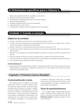 6. Orientações específicas para o Volume 3
Nesta parte específica do Manual, o professor vai encontrar:
• objetivos educacionais para cada unidade;
• comentários de contextualização para os temas dos capítulos;
• textos de aprofundamento;
• atividades complementares às do livro do estudante;
• indicações de sites, livros e filmes;
• considerações e respostas para as atividades do livro do estudante.
Objetivos da unidade
• Estudar o contexto em que ocorreram as duas grandes guerras mundiais.
• Conhecer formas de resistência que se desenvolveram durante essas guerras e refletir sobre o enorme
custo humano desses e de todos os conflitos bélicos.
• Analisar o processo e os significados da revolução socialista na Rússia em 1917.
• Conhecer os principais aspectos da crise econômica internacional na década de 1930 e seus efeitos em
diversos países.
• Identificar as características dos regimes totalitários instituídos na Europa nas primeiras décadas do sé-
culo XX.
• Estimular atitudes contrárias ao racismo, ao preconceito e a qualquer forma de discriminação.
• Avaliar criticamente os impactos da Segunda Guerra Mundial para as populações dos países envolvidos.
• Ler e interpretar fontes históricas (escritas e não escritas).
Conversando (p. 8)
• Resposta pessoal. Tema para reflexão e debate. Os estudantes podem citar exemplos de mecanismos de
coesão presentes na educação, na religião e nos valores comuns, e de coerção, como sanções e punições,
existentes nas sociedades atuais.
Unidade 1: Coesão e coerção
Capítulo 1: Primeira Guerra Mundial
Contextualizando o tema
Este capítulo coloca em evidência os principais
fatores que levaram ao primeiro grande confli-
to armado em escala mundial. A Primeira Guerra
envolveu países da Europa, do Oriente e também
os Estados Unidos. Para compreender o contexto
anterior aos conflitos, é importante observar com
os estudantes o avanço das práticas imperialistas
e dos projetos nacionalistas em vários países, que
impulsionaram, em ambos os casos, o expansionis-
mo territorial, as disputas e a concorrência entre
as potências econômicas. Além disso, o contexto
do pós-guerra é fundamental para elucidar o novo
arranjo geopolítico na Europa e a projeção dos Es-
tados Unidos como potência.
Texto de aprofundamento
Leia, a seguir, trechos do livro Dividir para do-
minar: a partilha da África (1880-1914). Esta obra
pode ser utilizada como aprofundamento do item
Momentos críticos, estudado na página 12 do li-
vro do estudante.
318 Manual do professor
 