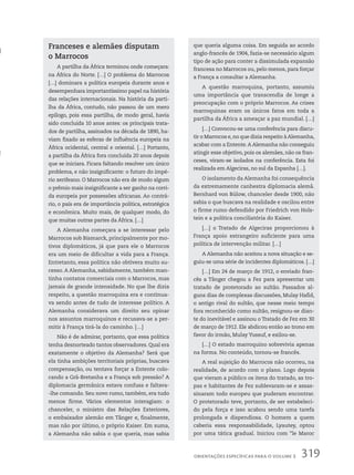 Franceses e alemães disputam
o Marrocos
A partilha da África terminou onde começara:
na África do Norte. […] O problema do Marrocos
[…] dominara a política europeia durante anos e
desempenhara importantíssimo papel na história
das relações internacionais. Na história da parti-
lha da África, contudo, não passou de um mero
epílogo, pois essa partilha, de modo geral, havia
sido concluída 10 anos antes: os principais trata-
dos de partilha, assinados na década de 1890, ha-
viam fixado as esferas de influência europeia na
África ocidental, central e oriental. […] Portanto,
a partilha da África fora concluída 20 anos depois
que se iniciara. Ficara faltando resolver um único
problema, e não insignificante: o futuro do impé-
rio xerifeano. O Marrocos não era de modo algum
o prêmio mais insignificante a ser ganho na corri-
da europeia por possessões africanas. Ao contrá-
rio, o país era de importância política, estratégica
e econômica. Muito mais, de qualquer modo, do
que muitas outras partes da África. […]
A Alemanha começara a se interessar pelo
Marrocos sob Bismarck, principalmente por mo-
tivos diplomáticos, já que para ele o Marrocos
era um meio de dificultar a vida para a França.
Entretanto, essa política não obtivera muito su-
cesso. A Alemanha, sabidamente, também man-
tinha contatos comerciais com o Marrocos, mas
jamais de grande intensidade. No que lhe dizia
respeito, a questão marroquina era e continua-
va sendo antes de tudo de interesse político. A
Alemanha considerava um direito seu opinar
nos assuntos marroquinos e recusava-se a per-
mitir à França tirá-la do caminho. […]
Não é de admirar, portanto, que essa política
tenha desnorteado tantos observadores. Qual era
exatamente o objetivo da Alemanha? Será que
ela tinha ambições territoriais próprias, buscava
compensação, ou tentava forçar a Entente colo-
cando a Grã-Bretanha e a França sob pressão? A
diplomacia germânica estava confusa e faltava-
-lhe comando. Seu novo rumo, também, era tudo
menos firme. Vários elementos interagiam: o
chanceler, o ministro das Relações Exteriores,
o embaixador alemão em Tânger e, finalmente,
mas não por último, o próprio Kaiser. Em suma,
a Alemanha não sabia o que queria, mas sabia
que queria alguma coisa. Em seguida ao acordo
anglo-francês de 1904, fazia-se necessário algum
tipo de ação para conter a dissimulada expansão
francesa no Marrocos ou, pelo menos, para forçar
a França a consultar a Alemanha.
A questão marroquina, portanto, assumiu
uma importância que transcendia de longe a
preocupação com o próprio Marrocos. As crises
marroquinas eram os únicos fatos em toda a
partilha da África a ameaçar a paz mundial. […]
[…] Convocou-se uma conferência para discu-
tir o Marrocos e,no que dizia respeito àAlemanha,
acabar com a Entente.A Alemanha não conseguiu
atingir esse objetivo, pois os alemães, não os fran-
ceses, viram-se isolados na conferência. Esta foi
realizada em Algeciras, no sul da Espanha […].
O isolamento da Alemanha foi consequência
da extremamente canhestra diplomacia alemã.
Bernhard von Bülow, chanceler desde 1900, não
sabia o que buscava na realidade e oscilou entre
o firme rumo defendido por Friedrich von Hols-
tein e a política conciliatória do Kaiser.
[…] o Tratado de Algeciras proporcionou à
França apoio estrangeiro suficiente para uma
política de intervenção militar. […]
A Alemanha não aceitou a nova situação e se-
guiu-se uma série de incidentes diplomáticos. […]
[…] Em 24 de março de 1912, o enviado fran-
cês a Tânger chegou a Fez para apresentar um
tratado de protetorado ao sultão. Passados al-
guns dias de complexas discussões, Mulay Hafid,
o antigo rival do sultão, que nesse meio tempo
fora reconhecido como sultão, resignou-se dian-
te do inevitável e assinou o Tratado de Fez em 30
de março de 1912. Ele abdicou então ao trono em
favor do irmão, Mulay Yussuf, e exilou-se.
[…] O estado marroquino sobrevivia apenas
na forma. No conteúdo, tornou-se francês.
A real sujeição do Marrocos não ocorreu, na
realidade, de acordo com o plano. Logo depois
que vieram a público os itens do tratado, as tro-
pas e habitantes de Fez sublevaram-se e assas-
sinaram todo europeu que puderam encontrar.
O protetorado teve, portanto, de ser estabeleci-
do pela força e isso acabou sendo uma tarefa
prolongada e dispendiosa. O homem a quem
caberia essa responsabilidade, Lyautey, optou
por uma tática gradual. Iniciou com “le Maroc
319
orientações específicas para o VoLUMe 3
 