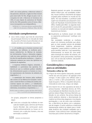 Atividade complementar
• Leia o texto a seguir, que trata do crescimento
da participação feminina no mercado de traba-
lho, durante a Primeira Guerra Mundial, em ati-
vidades até então consideradas masculinas.
Resposta pessoal, em parte. Os estudantes
devem indicar que, nas sociedades ociden-
tais, houve contínuo crescimento do espaço
ocupado pelas mulheres no mundo do tra-
balho. No caso brasileiro, o professor pode
sugerir aos estudantes que pesquisem a evo-
lução da População Economicamente Ativa
(PEA), medida pelo IBGE, na segunda meta-
de no século XX, para perceber o avanço das
mulheres no mercado de trabalho compara-
tivamente aos homens.
b) Atualmente as mulheres atuam em todos
os segmentos profissionais? Justifique com
exemplos.
Nas sociedades ocidentais as mulheres
atuam em inúmeras profissões que abran-
gem os mais variados setores da atividade
social (engenharia, medicina, advocacia,
magistério, cargos públicos e políticos, pes-
quisa científica, artes etc.). Isso representou,
historicamente, no século XX, uma verda-
deira revolução da mulher. No entanto, ain-
da persistem certos preconceitos machistas
que, com as lutas das mulheres, vão paulati-
namente cedendo.
Considerações e respostas
para as atividades
Treinando o olhar (p. 10)
1. A figura da morte aparece dançando, provavel-
mente aos sons da guerra e da agitação entre
inimigos. A obra sugere uma reflexão sobre a
vida e a morte e, bem provavelmente, a exal-
tação da guerra. Afinal, o esqueleto dançarino,
misturado às cores vivas, chega a ser alegre.
2. Gino Severini foi um dos signatários do texto A
pintura futurista – Manifesto técnico, de 1910,
uma ampliação do Manifesto futurista, do com-
patriota italiano Filippo Tommaso Marinetti, pu-
blicado no ano anterior. Na pintura Dança da
morte podemos observar a decomposição da
matéria nas linhas retas diagonais e nos ângulos
pontiagudos; o uso de cores vivas contrastan-
tes; a alternância de planos com a sobreposi-
ção de imagens. O autor substituiu a tradicional
representação estática do objeto para a totali-
dade dinâmica das múltiplas realidades que o
envolvem. Esses artifícios eram utilizados pelos
futuristas para conferir dinamismo à imagem.
utile”, em outras palavras, o Marrocos urbano e
das planícies, deixando a região do Atlas Central
para mais tarde. Por fim, dirigiu-se para o sul. A
conquista de todo o Marrocos só terminou em
1934, 22 anos depois da assinatura do Tratado
de Fez. Em 1956, passados outros 22 anos, o Mar-
rocos reconquistou sua independência.
WESSELING, H. L. Dividir para dominar: a partilha da África
(1880-1914). Rio de Janeiro: UFRJ/Revan, 1998. p. 365-390.
[…] À medida que os homens morriam nas
trincheiras, aos milhares, as mulheres preci-
savam substituí-los. As fábricas de munição
da Grã-Bretanha, França e Alemanha exigiam,
cada vez mais, operários; essa carência de mão
de obra foi suprida pelas mulheres, […] [que] to-
talizavam sessenta por cento dos operários na
indústria de explosivos.
A imprensa britânica elogiava, extasiada, a
habilidade e o patriotismo das operárias. Evi-
denciou-se que as mulheres podiam trabalhar
tão eficientemente quanto os homens no mun-
do supostamente não feminino da indústria de
engenharia. […]
A substituição dos homens pelas mulheres
não ocorreu só nas fábricas de munições: condu-
ziam o metrô de Paris e os ônibus de Londres; exe-
cutavam reparos nos navios […] e trabalhavam
nos estaleiros da marinha alemã. Atuavam como
eletricistas, encanadoras e empreiteiras. […]
BLACK, Louise. As mulheres e a guerra. São Paulo: Abril Cultural,
1974. v. 2. p. 673-674. (Col. História do século XX).
Em grupos, pesquisem os temas propostos a
seguir.
a) Como era a situação das mulheres no mer-
cado de trabalho após o término da Primeira
Guerra Mundial: elas continuaram ascen-
dendo profissionalmente ou houve um re-
trocesso com a volta dos homens, uma vez
terminado o conflito?
320 MANUAL DO PROFESSOR
 