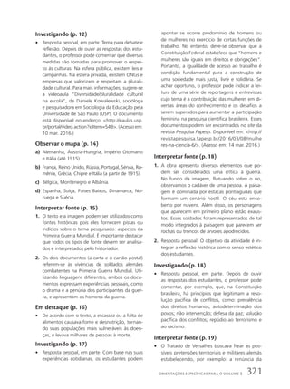 apontar se ocorre predomínio de homens ou
de mulheres no exercício de certas funções de
trabalho. No entanto, deve-se observar que a
Constituição Federal estabelece que “homens e
mulheres são iguais em direitos e obrigações”.
Portanto, a igualdade de acesso ao trabalho é
condição fundamental para a construção de
uma sociedade mais justa, livre e solidária. Se
achar oportuno, o professor pode indicar a lei-
tura de uma série de reportagens e entrevistas
cujo tema é a contribuição das mulheres em di-
versas áreas do conhecimento e os desafios a
serem superados para aumentar a participação
feminina na pesquisa científica brasileira. Esses
documentos podem ser encontrados no site da
revista Pesquisa Fapesp. Disponível em: http://
revistapesquisa.fapesp.br/2016/03/08/mulhe
res-na-ciencia-6/. (Acesso em: 14 mar. 2016.)
Interpretar fonte (p. 18)
1. A obra apresenta diversos elementos que po-
dem ser considerados uma crítica à guerra.
No fundo da imagem, flutuando sobre o rio,
observamos o cadáver de uma pessoa. A paisa-
gem é dominada por estacas pontiagudas que
formam um cenário hostil. O céu está enco-
berto por nuvens. Além disso, os personagens
que aparecem em primeiro plano estão exaus-
tos. Esses soldados foram representados de tal
modo integrados à paisagem que parecem ser
rochas ou troncos de árvores apodrecidos.
2. Resposta pessoal. O objetivo da atividade é in-
tegrar a reflexão histórica com o senso estético
dos estudantes.
Investigando (p. 18)
• Resposta pessoal, em parte. Depois de ouvir
as respostas dos estudantes, o professor pode
comentar, por exemplo, que, na Constituição
brasileira, há princípios que legitimam a reso-
lução pacífica de conflitos, como: prevalência
dos direitos humanos; autodeterminação dos
povos; não intervenção; defesa da paz; solução
pacífica dos conflitos; repúdio ao terrorismo e
ao racismo.
Interpretar fonte (p. 19)
• O Tratado de Versalhes buscava frear as pos-
síveis pretensões territoriais e militares alemãs
estabelecendo, por exemplo: a renúncia da
Investigando (p. 12)
• Resposta pessoal, em parte. Tema para debate e
reflexão. Depois de ouvir as respostas dos estu-
dantes, o professor pode comentar que diversas
medidas são tomadas para promover o respei-
to às culturas. Na esfera pública, existem leis e
campanhas. Na esfera privada, existem ONGs e
empresas que valorizam e respeitam a plurali-
dade cultural. Para mais informações, sugere-se
a videoaula “Diversidade/pluralidade cultural
na escola”, de Daniele Kowalewski, socióloga
e pesquisadora em Sociologia da Educação pela
Universidade de São Paulo (USP). O documento
está disponível no enderço: http://eaulas.usp.
br/portal/video.action?idItem=549. (Acesso em:
10 mar. 2016.)
Observar o mapa (p. 14)
a) Alemanha, Áustria-Hungria, Império Otomano
e Itália (até 1915).
b) França, Reino Unido, Rússia, Portugal, Sérvia, Ro-
mênia, Grécia, Chipre e Itália (a partir de 1915).
c) Bélgica, Montenegro e Albânia.
d) Espanha, Suíça, Países Baixos, Dinamarca, No-
ruega e Suécia.
Interpretar fonte (p. 15)
1. O texto e a imagem podem ser utilizados como
fontes históricas pois eles fornecem pistas ou
indícios sobre o tema pesquisado: aspectos da
Primeira Guerra Mundial. É importante destacar
que todos os tipos de fonte devem ser analisa-
dos e interpretados pelo historiador.
2. Os dois documentos (a carta e o cartão postal)
referem-se às vivências de soldados alemães
combatentes na Primeira Guerra Mundial. Uti-
lizando linguagens diferentes, ambos os docu-
mentos expressam experiências pessoais, como
o drama e a penúria dos participantes da guer-
ra, e apresentam os horrores da guerra.
Em destaque (p. 16)
• De acordo com o texto, a escassez ou a falta de
alimentos causava fome e desnutrição, tornan-
do suas populações mais vulneráveis às doen-
ças, e levava milhares de pessoas à morte.
Investigando (p. 17)
• Resposta pessoal, em parte. Com base nas suas
experiências cotidianas, os estudantes podem
321
ORIENTAÇÕES ESPECÍFICAS PARA O VOLUME 3
 