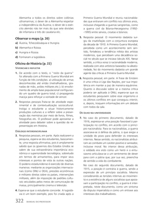 Alemanha a todos os direitos sobre colônias
ultramarinas; o dever de a Alemanha respeitar
a independência da Áustria; o dever de o exér-
cito alemão não ter mais do que sete divisões
de infantaria e três de cavalaria etc.
Observar o mapa (p. 20)
a) Áustria, Tchecoslováquia e Hungria.
b) Alemanha e Rússia.
c) Hungria e Rússia.
d) Formaram a Iugoslávia.
Oficina de História (p. 22)
Vivenciar e refletir
1. De acordo com o texto, o “rosto da guerra”
foi alterado com a Primeira Guerra Mundial em
função de três condições: a) utilização de armas
desconhecidas até então (metralhadoras, gra-
nadas de mão, aviões militares etc.); b) envolvi-
mento de ampla base populacional configuran-
do um quadro de guerra total; c) propaganda
maciça para reforçar a vontade de vencer.
2. Respostas pessoais.Trata-se de atividade expe-
rimental e de contextualização sociocultural.
Instiga o estudante a situar historicamente
produções culturais e a refletir sobre a preser-
vação das memórias por meio de livros, filmes,
fotografias etc. O professor pode aproveitar a
atividade para debater sobre a questão da re-
presentação em História.
Diálogo interdisciplinar
3. Respostas pessoais, em parte. Após realizarem a
pesquisa, espera-se dos estudantes, basicamen-
te, uma resposta afirmativa, pois é amplamente
sabido que os governos dos Estados Unidos se
valem de sua extraordinária importância eco-
nômica e superioridade tecnológica, sobretudo
em termos de armamentos, para impor seus
interesses e pontos de vista às outras nações.
O poderio estadunidense é exercido de diversas
maneiras: mediante as organizações internacio-
nais (como ONU e OEA), pressões econômicas
e militares diretas sobre os países, intervenções
militares, além da imposição de padrões cultu-
rais veiculados pelos meios de comunicação de
massa, principalmente cinema e televisão.
4. Espera-se que o estudante concorde. A Iugoslá-
via é um bom exemplo, pois foi criada após a
Primeira Guerra Mundial e reuniu nacionalida-
des que entraram em conflito nos últimos anos,
inclusive chegando a guerras sangrentas, como
a guerra civil da Bósnia-Herzegovina (1992-
-1995) entre sérvios, croatas e bósnios.
5. Resposta pessoal. O movimento dadaísta sur-
giu da insatisfação com a conjuntura europeia
da década de 1910. A Primeira Guerra Mundial,
percebida como um acontecimento sem sen-
tido, fortaleceu a tendência niilista dos artistas
modernos, que percebiam uma decadência so-
cial no século que se iniciava (século XX). Nesse
sentido, a crítica voraz à racionalidade moderna,
realizada com atos artísticos baseados na aleato-
riedade, fez do movimento dadaísta um grande
agente das críticas à Primeira Guerra Mundial.
6. Resposta pessoal, em parte. A frase de Einstein
é uma crítica à Liga das Nações, por sua impo-
tência em manter a paz de maneira equânime.
Quanto à discussão sobre se a mesma crítica
poderia ser aplicada à ONU, espera-se que os
estudantes pesquisem sobre esse organismo e
os últimos conflitos em que conseguiu intervir,
e, depois, troquem informações em um debate
com todos da sala.
De olho na universidade
7. No caso do primeiro documento, datado de
1916, expressa-se uma posição favorável à par-
ticipação no conflito, em acordo com o princí-
pio nacionalista. Para os nacionalistas, a guerra
associava-se à defesa da pátria, o que exigia a
unidade do povo para defender os interesses
internos. Nesse sentido, os nacionalistas atribuí-
ram ao combate um caráter positivo e saneador,
inclusive moral. No interior dessa atribuição,
o soldado era visto como um herói e o entu-
siasmo articulava-se a um sentimento de dever
para com a pátria que, por sua vez, preenchia
de sentido a vida do combatente.
No caso do segundo documento, datado de
1915, a posição é contrária à guerra, sendo a
expressão de um princípio socialista. Mesmo
considerando as tensões internas ao movimen-
to e a existência de alguns socialistas que apoia-
vam a participação no conflito, a guerra é inter-
pretada, neste documento, como um sintoma
da disputa imperialista e como um entrave aos
interesses dos trabalhadores.
322 MANUAL DO PROFESSOR
 