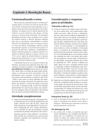 Contextualizando o tema
Neste capítulo é possível estudar o contexto pré-
-revolucionário na Rússia no final do século XIX e
início do XX: o processo de industrialização, as con-
dições sociais da maioria da população e dos traba-
lhadores, as revoltas contra o regime absolutista do
império e a crise econômica que atingiu a Rússia
durante a Primeira Guerra Mundial. Os conteúdos
abordados permitem traçar paralelos com o tema
do capítulo anterior e retomar algumas reflexões
para que os estudantes compreendam os efeitos
internos da participação russa na Primeira Guerra
e a crise que afetou a população, devido à queda
da produção agrícola, ao aumento dos preços e à
escassez de alimentos. Operários, trabalhadores e
líderes socialistas passaram a organizar greves e rei-
vindicar mudanças políticas e sociais, até que, em
1917, com o apoio de setores liberais, os grupos
oposicionistas depuseram o czar e instituíram um
governo provisório revolucionário.
A Revolução Russa foi um processo histórico sig-
nificativo, que passou por algumas fases até a con-
solidação do regime socialista. O boxe Os dez dias
que abalaram o mundo apresenta texto do escritor
John Reed sobre a tomada de poder pelos bolche-
viques e o discurso de Lenin anunciando o fim da
participação russa na guerra. O governo socialista,
no entanto, teve de enfrentar uma guerra civil (1918-
-1920) e lutar contra as forças lideradas por repre-
sentantes da antiga monarquia com apoio de outros
países que temiam o avanço das ideias comunistas
no mundo. O professor pode, a partir das reflexões
desenvolvidas em sala de aula, propor aos estudan-
tes uma avaliação crítica da revolução e das diversas
fases do regime socialista implantado na Rússia.
Atividade complementar
• Apesar da mobilização popular, a Revolução Rus-
sa desembocou em um tipo de totalitarismo cujo
poder, exercido com mão de ferro, estava nas
mãos de apenas um partido político. Em que me-
dida a Revolução de 1917 mudou efetivamen-
te as condições de vida da população, quando
comparada ao período sob governo dos czares?
Resposta pessoal. Tema polêmico. O professor
deve solicitar aos estudantes que, tanto quanto
possível, sustentem seus argumentos com pes-
quisas e dados.
Considerações e respostas
para as atividades
Treinando o olhar (p. 24)
1. A pintura mostra uma imagem quase monumen-
tal. Uma mulher forte, com ombros largos, segu-
rando uma broca. Além da força, a representa-
ção da mulher transmite beleza e objetividade. O
autor desta obra era um grande incentivador do
movimento revolucionário e enaltecia a participa-
ção de todos, representando em suas obras, por
meio de figuras robustas, virtudes como coragem
e força. As cores quentes e a luminosidade da
cena mostram o clima do trabalho. A Revolução
Russa e o processo de industrialização exigiam
toda mão de obra possível, inclusive a das mulhe-
res. Essa necessidade gerou uma mudança radical
nas condições de vida e nos direitos das mulhe-
res, que passaram a tomar parte na Revolução e
na vida pública. Importante observar que a obra
foi produzida em 1937, durante a ditadura de
Stalin, época em que a produção artística sofria
as imposições estéticas estabelecidas pelo Parti-
do Comunista da URSS. A arte era um dos meios
pelos quais os princípios estéticos socialistas eram
difundidos. Chamada de realismo socialista, entre
outros objetivos, visava valorizar a classe operária
e o novo papel da mulher na sociedade soviética.
2. Espera-se uma resposta negativa, pois, no início do
século XX, o papel da mulher limitava-se, na maio-
ria dos países, às funções de dona de casa e mãe;
muitas delas não podiam sequer sair de casa desa-
companhadas. Em relação aos direitos civis, como
o direito ao voto, é possível dizer que essa foi uma
conquista que se deu ao longo do século XX.
Interpretar fonte (p. 30)
• Lenin é retratado de forma positiva no texto. O
autor o caracteriza com termos como calmo e
enérgico – elementos que comoviam e uniam as
pessoas presentes no discurso.
Em destaque (p. 34)
• De acordo com o texto, os aspectos que per-
mitem estabelecer uma analogia entre Brasil e
Rússia são: a) a existência, no século XIX, em
ambos os países, do império como forma de
governo que oscilava entre o conservadorismo
Capítulo 2: Revolução Russa
323
ORIENTAÇÕES ESPECÍFICAS PARA O VOLUME 3
 