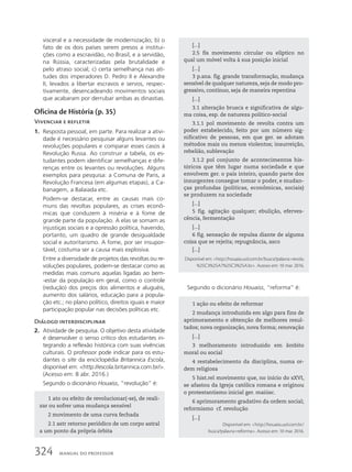 visceral e a necessidade de modernização; b) o
fato de os dois países serem presos a institui-
ções como a escravidão, no Brasil, e a servidão,
na Rússia, caracterizadas pela brutalidade e
pelo atraso social; c) certa semelhança nas ati-
tudes dos imperadores D. Pedro II e Alexandre
II, levados a libertar escravos e servos, respec-
tivamente, desencadeando movimentos sociais
que acabaram por derrubar ambas as dinastias.
Oficina de História (p. 35)
Vivenciar e refletir
1. Resposta pessoal, em parte. Para realizar a ativi-
dade é necessário pesquisar alguns levantes ou
revoluções populares e comparar esses casos à
Revolução Russa. Ao construir a tabela, os es-
tudantes podem identificar semelhanças e dife-
renças entre os levantes ou revoluções. Alguns
exemplos para pesquisa: a Comuna de Paris, a
Revolução Francesa (em algumas etapas), a Ca-
banagem, a Balaiada etc.
Podem-se destacar, entre as causas mais co-
muns das revoltas populares, as crises econô-
micas que conduzem à miséria e à fome de
grande parte da população. A elas se somam as
injustiças sociais e a opressão política, havendo,
portanto, um quadro de grande desigualdade
social e autoritarismo. A fome, por ser insupor-
tável, costuma ser a causa mais explosiva.
Entre a diversidade de projetos das revoltas ou re-
voluções populares, podem-se destacar como as
medidas mais comuns aquelas ligadas ao bem-
-estar da população em geral, como o controle
(redução) dos preços dos alimentos e aluguéis,
aumento dos salários, educação para a popula-
ção etc.; no plano político, direitos iguais e maior
participação popular nas decisões políticas etc.
Diálogo interdisciplinar
2. Atividade de pesquisa. O objetivo desta atividade
é desenvolver o senso crítico dos estudantes in-
tegrando a reflexão histórica com suas vivências
culturais. O professor pode indicar para os estu-
dantes o site da enciclopédia Britannica Escola,
disponível em: http://escola.britannica.com.br/.
(Acesso em: 8 abr. 2016.)
Segundo o dicionário Houaiss, “revolução” é:
1 ato ou efeito de revolucionar(-se), de reali-
zar ou sofrer uma mudança sensível
2 movimento de uma curva fechada
2.1 astr retorno periódico de um corpo astral
a um ponto da própria órbita
[...]
2.5 fís movimento circular ou elíptico no
qual um móvel volta à sua posição inicial
[...]
3 p.ana. fig. grande transformação, mudança
sensível de qualquer natureza, seja de modo pro-
gressivo, contínuo, seja de maneira repentina
[...]
3.1 alteração brusca e significativa de algu-
ma coisa, esp. de natureza político-social
3.1.1 pol movimento de revolta contra um
poder estabelecido, feito por um número sig-
nificativo de pessoas, em que ger. se adotam
métodos mais ou menos violentos; insurreição,
rebelião, sublevação
3.1.2 pol conjunto de acontecimentos his-
tóricos que têm lugar numa sociedade e que
envolvem ger. o país inteiro, quando parte dos
insurgentes consegue tomar o poder, e mudan-
ças profundas (políticas, econômicas, sociais)
se produzem na sociedade
[...]
5 fig. agitação qualquer; ebulição, eferves-
cência, fermentação
[...]
6 fig. sensação de repulsa diante de alguma
coisa que se rejeita; repugnância, asco
[...]
Disponível em: http://houaiss.uol.com.br/busca?palavra=revolu
%25C3%25A7%25C3%25A3o. Acesso em: 10 mar. 2016.
Segundo o dicionário Houaiss, “reforma” é:
1 ação ou efeito de reformar
2 mudança introduzida em algo para fins de
aprimoramento e obtenção de melhores resul-
tados; nova organização, nova forma; renovação
[...]
3 melhoramento introduzido em âmbito
moral ou social
4 restabelecimento da disciplina, numa or-
dem religiosa
5 hist.rel movimento que, no início do sXVI,
se afastou da Igreja católica romana e originou
o protestantismo inicial ger. maiúsc.
6 aprimoramento gradativo da ordem social;
reformismo cf. revolução
[...]
Disponível em: http://houaiss.uol.com.br/
busca?palavra=reforma. Acesso em: 10 mar. 2016.
324 MANUAL DO PROFESSOR
 
