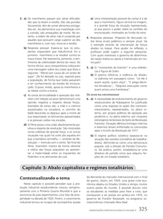 3. a) Os marinheiros passam por várias dificulda-
des que os levam à revolta. Eles são punidos
fisicamente, têm de comer alimentos estraga-
dos etc. Ao demonstrar sua insatisfação com
a comida, são ameaçados de morte. No en-
tanto, a ordem de atirar não é cumprida por
aqueles que possuem cargo superior ao dos
marinheiros e, com isso, inicia-se a revolta.
b) Resposta pessoal. Espera-se que os estu-
dantes respondam que Vakulinchuk foi o
primeiro marinheiro a se revoltar contra os
maus-tratos. Ele representa, portanto, o sen-
timento de coletividade dentro do navio. De
forma irônica, seus companheiros colocaram
uma mensagem sobre seu corpo que dizia o
seguinte: “Morto por causa de um prato de
sopa”. Ele foi deixado no cais, exposto para
a população, de forma que todos passaram
a ter conhecimento da revolta do encoura-
çado. O povo, então, apoia os marinheiros e
se rebela contra a tirania.
c) As cenas da brutalidade e opressão dos mili-
tares com relação ao povo demonstram uma
opinião negativa a respeito dessas forças.
Exemplos de cenas são: a mãe e o menino
assassinados na escadaria, o carrinho do
bebê descendo os degraus após a morte de
sua responsável, os ferimentos apresentados
e as pessoas caídas nas escadas.
d) O filme possui uma visão absolutamente po-
sitiva a respeito da revolução. São mostradas
cenas coletivas de grande força, e as únicas
situações nas quais há cores são aquelas em
que a bandeira vermelha — símbolo da Re-
volução — tremula com o vento. No final do
filme, Eisenstein mostra de forma vibrante
a vitória das forças populares ao apresen-
tar a fraternidade entre os tripulantes do
Potemkin e os almirantes do czar.
e) Uma interpretação possível do cartaz é a de
que o marinheiro, figura central na imagem,
é a grande força da situação representada,
já que possui o poder sobre os canhões do
encouraçado, mostrados ao fundo da cena.
4. Respostas pessoais. Proposta de discussão so-
bre tema muito polêmico e sempre atual. Há
o exemplo recente de intervenção de forças
aliadas no Iraque. Para ajudar na reflexão, o
professor pode sugerir a seguinte pergunta:
Com quais interesses o governo de determina-
da nação realiza ou apoia a intervenção em ou-
tro país?
5. a) O “montanhês do Kremlin” é uma referên-
cia à figura de Stalin.
b) O poema refere-se à violência da ditadu-
ra stalinista em passagens como: “só ele é
quem açoita, quem atiça”, “E prega decre-
tos-ferraduras”, “Degusta execuções como
quem prova uma framboesa”.
De olho na universidade
6. a) A necessidade de endurecimento do governo
revolucionário de Robespierre foi justificada
como uma resposta às ações dos contrarre-
volucionários, representados, no plano in-
terno, por grupos políticos de oposição aos
jacobinos e, no plano externo, por invasores
estrangeiros temerosos do êxito da Revolução
Francesa. Situação idêntica (inimigos internos
e externos) teriam enfrentado os comunistas
após o triunfo da Revolução de 1917.
b) O regime político soviético baseava-se na
atuação dos sovietes (conselhos de trabalha-
dores), definindo-se como uma democracia
popular, sob a direção do Partido Comunis-
ta. Na prática, porém, estabeleceu-se uma
ditadura de partido único que adquiriu fei-
ções de um Estado totalitário.
Capítulo 3: Abalo capitalista e regimes totalitários
Contextualizando o tema
Neste capítulo é possível perceber que a pro-
dução industrial estadunidense cresceu vertigino-
samente com a Primeira Guerra Mundial e que a
economia do país experimentou uma fase de pros-
peridade na década de 1920. Porém, o crescimento
industrial tornou-se incapaz de acompanhar queda
da demanda do mercado internacional com o final
da guerra. Assim, em 1929, uma grave crise eco-
nômica abalou os Estados Unidos e atingiu muitos
outros países do mundo. É possível discutir com
os estudantes as medidas para frear a crise, que
começaram a ser postas em prática em 1933, no
governo de Franklin Roosevelt, no programa so-
cioeconômico chamado New Deal.
325
ORIENTAÇÕES ESPECÍFICAS PARA O VOLUME 3
 