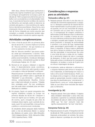 Além disso, oferece informações significativas a
respeito dos regimes totalitários que começaram a
se configurar principalmente na Europa a partir da
década de 1920 e proporciona elementos para tra-
balhar com os estudantes as simultaneidades histó-
ricas. A ascensão do fascismo na Itália e do nazismo
na Alemanha, por exemplo, pode se relacionar ao
contexto pós-guerra, à crise econômica do capita-
lismo e das democracias liberais. Dessa forma, seria
interessante discutir os temas propostos no capí-
tulo de forma integrada aos outros assuntos que
compõem a unidade, introduzindo também algu-
mas reflexões para o estudo do capítulo seguinte.
Atividades complementares
1. Entre o final do século XIX e as primeiras déca-
das do século XX, o racismo impôs-se na forma
de “discurso científico”. De que maneira o ra-
cismo se apresenta nos dias atuais?
Não há “discurso científico” que possa susten-
tar, ainda que remotamente, o racismo. Toda-
via, pode-se dizer que o racismo sobrevive como
prática social excludente, movida por ideologias
e preconceitos, criminalmente punida no Brasil
(Constituição Federal, Art. 5o
, XLII).
2. Reúnam-se em grupos e debatam o seguinte
tema: O desenvolvimento social, econômico,
tecnológico e militar tem valor quando o preço
a ser pago é a falta de liberdade? Justifiquem.
Resposta pessoal. O professor deve solicitar aos
estudantes que reflitam sobre o significado de
“liberdade” e suas dimensões — política, eco-
nômica, comportamental, filosófica. Cremos
que o ideal está indicado no axioma: “Cidadão
livre, sociedade justa”. Por isso, acreditamos
que não pode haver sociedade justa sem liber-
dade para os cidadãos.
3. Em grupos, façam um painel comparativo dos
regimes totalitários surgidos na Europa nas
primeiras décadas do século XX. Coloquem o
nome do regime que se instalou, em que país
ele ocorreu, qual a situação do país antes da
instalação desse regime, qual o período de du-
ração, quem foi o principal líder, e de que forma
a política e a economia eram conduzidas.
Os estudantes devem pesquisar dados históricos
sobre a crise da democracia liberal e o avanço
das ditaduras em países como: Itália (Mussolini,
1922); Bulgária (Zankov, 1923); Alemanha (Hitler,
1933), Espanha (Franco, 1939).
Considerações e respostas
para as atividades
Treinando o olhar (p. 37)
1. Resposta pessoal. Esta obra é uma das mais co-
nhecidas do movimento expressionista. A angús-
tia e o desespero existencial de Edvard Munch
foram representados na pintura pelo uso de co-
res quentes, em um céu manchado de sangue,
em contraste com as cores frias e escuras do
rio. A contraposição de imagens ondulosas e
deformadas (onde deveriam estar os elementos
da natureza) com a retidão e dureza da pon-
te (único elemento artificial da obra) intensifica
a vertigem causada pela imagem. As linhas da
ponte produzem a sensação de profundidade
e remetem a um ponto de fuga, representado
pelos personagens posicionados em segundo
plano, à esquerda. A figura magra e debilitada
que grita e tampa os ouvidos é uma figura que
não tem identidade, é irreconhecível. Seu rosto
é uma fonte de sons e ondas de cor, irradian-
do o sentimento trágico da vida e a sensação
de desespero. A obra, que tem quatro versões
feitas pelo artista e inicialmente foi chamada de
Desespero, só recebeu o nome de O grito com
as críticas e reportagens da época.
2. Inicialmente, pode-se relacionar o sofrimento e
a angústia expressos pela pintura à situação de
crise e depressão, ao desemprego em massa e a
todo o clima social instável da época. Porém, ou-
tra relação entre a imagem e o título do capítulo
pode ser apresentada: durante o regime nazista,
essa obra foi classificada como “arte demente” e
Edvard Munch, como um “artista degenerado”.
Todas as suas obras foram excluídas das exposi-
ções na Alemanha.
Investigando (p. 38)
• Resposta pessoal. Tema para reflexão. O objetivo
desta atividade é desenvolver o senso crítico dos
estudantes e aproximar os conteúdos abordados
do cotidiano de cada um. Sobre o tema, é possível
refletir que “ter mais” (consumir mais) não
significa necessariamente “ser mais” (viver bem).
Interpretar fonte (p. 39)
1. Resposta pessoal, em parte. A fotografia é do final
da década de 1930, quando os efeitos da Grande
Depressão ainda podiam ser sentidos. No cartaz,
pode-se observar o protótipo de uma feliz famí-
326 MANUAL DO PROFESSOR
 
