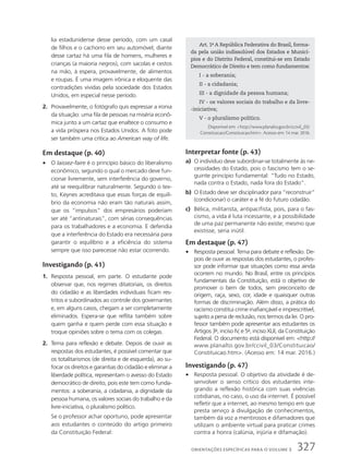 lia estadunidense desse período, com um casal
de filhos e o cachorro em seu automóvel; diante
desse cartaz há uma fila de homens, mulheres e
crianças (a maioria negros), com sacolas e cestos
na mão, à espera, provavelmente, de alimentos
e roupas. É uma imagem irônica e eloquente das
contradições vividas pela sociedade dos Estados
Unidos, em especial nesse período.
2. Provavelmente, o fotógrafo quis expressar a ironia
da situação: uma fila de pessoas na miséria econô-
mica junto a um cartaz que enaltece o consumo e
a vida próspera nos Estados Unidos. A foto pode
ser também uma crítica ao American way of life.
Em destaque (p. 40)
• O laissez-faire é o princípio básico do liberalismo
econômico, segundo o qual o mercado deve fun-
cionar livremente, sem interferência do governo,
até se reequilibrar naturalmente. Segundo o tex-
to, Keynes acreditava que essas forças de equilí-
brio da economia não eram tão naturais assim,
que os “impulsos” dos empresários poderiam
ser até “antinaturais”, com sérias consequências
para os trabalhadores e a economia. E defendia
que a interferência do Estado era necessária para
garantir o equilíbrio e a eficiência do sistema
sempre que isso parecesse não estar ocorrendo.
Investigando (p. 41)
1. Resposta pessoal, em parte. O estudante pode
observar que, nos regimes ditatoriais, os direitos
do cidadão e as liberdades individuais ficam res-
tritos e subordinados ao controle dos governantes
e, em alguns casos, chegam a ser completamente
eliminados. Espera-se que reflita também sobre
quem ganha e quem perde com essa situação e
troque opiniões sobre o tema com os colegas.
2. Tema para reflexão e debate. Depois de ouvir as
respostas dos estudantes, é possível comentar que
os totalitarismos (de direita e de esquerda), ao su-
focar os direitos e garantias do cidadão e eliminar a
liberdade política, representam o avesso do Estado
democrático de direito, pois este tem como funda-
mentos: a soberania, a cidadania, a dignidade da
pessoa humana, os valores sociais do trabalho e da
livre-iniciativa, o pluralismo político.
Se o professor achar oportuno, pode apresentar
aos estudantes o conteúdo do artigo primeiro
da Constituição Federal:
Interpretar fonte (p. 43)
a) O indivíduo deve subordinar-se totalmente às ne-
cessidades do Estado, pois o fascismo tem o se-
guinte princípio fundamental: “Tudo no Estado,
nada contra o Estado, nada fora do Estado”.
b) O Estado deve ser disciplinador para “reconstruir”
(condicionar) o caráter e a fé do futuro cidadão.
c) Bélica, militarista, antipacifista, pois, para o fas-
cismo, a vida é luta incessante, e a possibilidade
de uma paz permanente não existe; mesmo que
existisse, seria inútil.
Em destaque (p. 47)
• Resposta pessoal. Tema para debate e reflexão. De-
pois de ouvir as respostas dos estudantes, o profes-
sor pode informar que situações como essa ainda
ocorrem no mundo. No Brasil, entre os princípios
fundamentais da Constituição, está o objetivo de
promover o bem de todos, sem preconceito de
origem, raça, sexo, cor, idade e quaisquer outras
formas de discriminação. Além disso, a prática do
racismo constitui crime inafiançável e imprescritível,
sujeito a pena de reclusão, nos termos da lei. O pro-
fessor também pode apresentar aos estudantes os
Artigos 3o
, inciso IV, e 5o
, inciso XLII, da Constituição
Federal. O documento está disponível em: http://
www.planalto.gov.br/ccivil_03/Constituicao/
Constituicao.htm. (Acesso em: 14 mar. 2016.)
Investigando (p. 47)
• Resposta pessoal. O objetivo da atividade é de-
senvolver o senso crítico dos estudantes inte-
grando a reflexão histórica com suas vivências
cotidianas, no caso, o uso da internet. É possível
refletir que a internet, ao mesmo tempo em que
presta serviço à divulgação de conhecimentos,
também dá voz a mentirosos e difamadores que
utilizam o ambiente virtual para praticar crimes
contra a honra (calúnia, injúria e difamação).
Art. 1o
A República Federativa do Brasil, forma-
da pela união indissolúvel dos Estados e Municí-
pios e do Distrito Federal, constitui-se em Estado
Democrático de Direito e tem como fundamentos:
I - a soberania;
II - a cidadania;
III - a dignidade da pessoa humana;
IV - os valores sociais do trabalho e da livre-
-iniciativa;
V - o pluralismo político.
Disponível em: http://www.planalto.gov.br/ccivil_03/
Constituicao/Constituicao.htm. Acesso em: 14 mar. 2016.
327
ORIENTAÇÕES ESPECÍFICAS PARA O VOLUME 3
 
