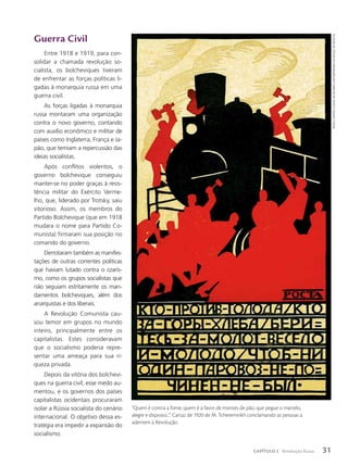 Guerra Civil
Entre 1918 e 1919, para con-
solidar a chamada revolução so-
cialista, os bolcheviques tiveram
de enfrentar as forças políticas li-
gadas à monarquia russa em uma
guerra civil.
As forças ligadas à monarquia
russa montaram uma organização
contra o novo governo, contando
com auxílio econômico e militar de
países como Inglaterra, França e Ja-
pão, que temiam a repercussão das
ideias socialistas.
Após conflitos violentos, o
governo bolchevique conseguiu
manter-se no poder graças à resis-
tência militar do Exército Verme-
lho, que, liderado por Trotsky, saiu
vitorioso. Assim, os membros do
Partido Bolchevique (que em 1918
mudara o nome para Partido Co-
munista) firmaram sua posição no
comando do governo.
Derrotaram também as manifes-
tações de outras correntes políticas
que haviam lutado contra o czaris-
mo, como os grupos socialistas que
não seguiam estritamente os man-
damentos bolcheviques, além dos
anarquistas e dos liberais.
A Revolução Comunista cau-
sou temor em grupos no mundo
inteiro, principalmente entre os
capitalistas. Estes consideravam
que o socialismo poderia repre-
sentar uma ameaça para sua ri-
queza privada.
Depois da vitória dos bolchevi-
ques na guerra civil, esse medo au-
mentou, e os governos dos países
capitalistas ocidentais procuraram
isolar a Rússia socialista do cenário
internacional. O objetivo dessa es-
tratégia era impedir a expansão do
socialismo.
amplIaDo 158%
“Quem é contra a fome, quem é a favor de montes de pão, que pegue o martelo,
alegre e disposto...”. Cartaz de 1920 de M. Tcheremnikh conclamando as pessoas a
aderirem à Revolução.
museu
centrAl
estAtAl
dA
históriA
contemPorâneA
dA
rússiA,
em
moscou
31
CAPÍTULO 2 Revolução Russa
 