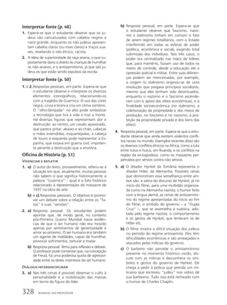 Interpretar fonte (p. 48)
1. Espera-se que o estudante observe que os ju-
deus são caricaturados com cabelos negros e
nariz grande, enquanto os não judeus apresen-
tam cabelos claros (ou mais claros) e traços sua-
ves, revelando o viés étnico, racista.
2. A ideia de superioridade da raça ariana, o que su-
postamente daria o direito às crianças de humilhar
os não arianos, e o antissemitismo, já que são ju-
deus os que estão sendo expulsos da escola.
Interpretar fonte (p. 50)
1. e 2. Respostas pessoais, em parte. Espera-se que
o estudante observe e interprete os diversos
elementos iconográficos, relacionando-os
com a tragédia de Guernica. O uso das cores
negra, cinza e branca cria um clima sombrio.
O “olho-lâmpada” no alto pode simbolizar
a tecnologia que tira a vida e traz a morte.
Há diversas figuras que representam dor e
destruição: ao centro, um cavalo apavorado,
que parece gritar; abaixo e ao chão, cabeças
e mãos estendidas, esquartejadas; a cabeça
de touro à esquerda pode representar a Es-
panha, que estava em guerra civil, impoten-
te perante a destruição que a envolvia.
Oficina de História (p. 51)
Vivenciar e refletir
1. a) O autor do texto, provavelmente, referiu-se à
situação em que, atualmente, muitas pessoas
não sabem o que significa historicamente a
palavra “Guernica” – qual é o fato histórico
relacionado à representação do massacre de
1937 na obra de arte.
b) e c) Respostas pessoais. O objetivo é promo-
ver um debate sobre a relação entre os “fa-
tos” e suas “versões”.
2. a) Resposta pessoal. Os estudantes podem
apontar que, de modo geral, no contexto
pós-Primeira Guerra Mundial havia evidên-
cias de que o ser humano não era movido
apenas por sentimentos de generosidade e
amor ao próximo. O ser humano era também
um agente de maldades, capaz de humilhar,
provocar sofrimentos, torturar e matar.
b) Resposta pessoal. Tema para reflexão e debate.
O professor pode comentar que, na concepção
de Freud, há uma poderosa quota de agressivi-
dade entre os dotes instintivos do ser humano.
Diálogo interdisciplinar
3. a) Nas três cenas é possível observar o culto à
personalidade e a mobilização das massas
em torno da figura do líder.
b) Resposta pessoal, em parte. Espera-se que
o estudante observe que fascismo, nazis-
mo e stalinismo tinham em comum o fato
de serem regimes totalitários, com o Estado
interferindo em todas as esferas de poder
(política, econômica e social), exigindo total
submissão dos indivíduos. Nos três casos, o
poder era centralizado nas mãos de líderes
que, para mantê-lo, faziam uso de todos os
meios de controle, desde a educação até a
opressão policial e militar. Entre suas diferen-
ças podem ser mencionadas, por exemplo,
a origem (o stalinismo originou-se de uma
revolução que pregava princípios socialistas,
mesmo que eles tenham sido desvirtuados,
enquanto o nazismo e o fascismo ascende-
ram com o apoio das elites econômicas), e a
finalidade socioeconômica (no stalinismo, a
coletivização da propriedade e dos meios de
produção; no fascismo e no nazismo, a pro-
teção da propriedade privada e dos bens das
elites).
4. Resposta pessoal, em parte. Espera-se que o estu-
dante observe que ainda existem violentos confli-
tos raciais no mundo. Exemplos recentes disso são
os diversos conflitos étnicos na África, como a luta
entre tutsis e hutus, em Ruanda; e os conflitos na
região da ex-Iugoslávia, como os massacres per-
petrados por sérvios contra não sérvios.
5. a) O ditador Hynkel da Tomânia representa o
ditador Hitler, da Alemanha. Possíveis cenas
que demonstram essa semelhança entre am-
bos são: a sátira do discurso de Hynkel, já no
início do filme, para uma multidão organiza-
da como na Alemanha nazista; o humor feito
com a língua alemã; as cenas de antissemitis-
mo do regime apresentadas do início ao fim
do filme; o símbolo do governo – a “Dupla
Cruz” –, que se assemelha à suástica, ado-
tada pelo regime nazista; o comportamento
e os gestos de Hynkel, que lembram os de
Hitler etc.
b) O filme mostra a difícil situação dos judeus
no período do regime antissemita. Eles têm
dificuldades econômicas e são ameaçados e
atacados pelas milícias do governo.
c) O barbeiro não percebe o antissemitismo
presente no momento histórico vivido, dis-
cute com as milícias e desconhece os sím-
bolos e gestos do governo de Hynkel. Ele
chega a pedir à polícia que prenda um mi-
liciano que escreveu “judeu” nos vidros de
sua barbearia. Tudo isso está recheado com
o humor de Charles Chaplin.
328 MANUAL DO PROFESSOR
 