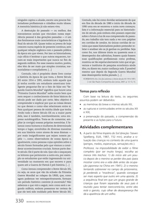 ninguém captou a alusão, exceto uns poucos his-
toriadores profissionais e cidadãos muito idosos.
A memória histórica já não estava viva.
A destruição do passado — ou melhor, dos
mecanismos sociais que vinculam nossa expe-
riência pessoal à das gerações passadas — é um
dos fenômenos mais característicos e lúgubres do
final do século XX. Quase todos os jovens de hoje
crescem numa espécie de presente contínuo, sem
qualquer relação orgânica com o passado público
da época em que vivem. Por isso os historiadores,
cujo ofício é lembrar o que outros esquecem, tor-
nam-se mais importantes que nunca no fim do
segundo milênio. Por esse mesmo motivo, porém,
eles têm de ser mais que simples cronistas, me-
morialistas e compiladores. […]
Contudo, não é propósito deste livro contar
a história da época de que trata, o Breve Século
XX entre 1914 e 1991, embora todo aquele que
já tenha ouvido um estudante americano inte-
ligente perguntar-lhe se o fato de falar em “Se-
gunda Guerra Mundial” significa que houve uma
“Primeira Guerra Mundial” saiba muito bem que
nem sequer o conhecimento de fatos básicos do
século pode ser dado por certo. Meu objetivo é
compreender e explicar por que as coisas deram
no que deram e como elas relacionam entre si.
Para qualquer pessoa de minha idade que tenha
vivido todo o Breve Século XX ou a maior parte
dele, isso é também, inevitavelmente, uma em-
presa autobiográfica. Trata-se de comentar, am-
pliar (e corrigir) nossas próprias memórias. E fa-
lamos como homens e mulheres de determinado
tempo e lugar, envolvidos de diversas maneiras
em sua história como atores de seus dramas —
por mais insignificantes que sejam nossos pa-
péis —, como observadores de nossa época e,
igualmente, como pessoas cujas opiniões sobre o
século foram formadas pelo que viemos a consi-
derar acontecimentos cruciais. Somos parte des-
te século. Ele é parte de nós. Que não o esqueçam
os leitores que pertencem a outra era, por exem-
plo os estudantes que estão ingressando na uni-
versidade no momento em que escrevo e para
quem até a Guerra do Vietnã é pré-história. […]
Como iremos compreender o Breve Século XX,
ou seja, os anos que vão da eclosão da Primeira
Guerra Mundial ao colapso da URSS, que, como
agora podemos ver retrospectivamente, formam
um período histórico coerente já encerrado? Não
sabemos o que virá a seguir, nem como será o se-
gundo milênio, embora possamos ter certeza de
que ele terá sido moldado pelo Breve Século XX.
Contudo, não há como duvidar seriamente de que
em fins da década de 1980 e início da década de
1990 uma era se encerrou e outra nova começou.
Esta é a informação essencial para os historiado-
res do século, pois embora eles possam especular
sobre o futuro à luz de sua compreensão do passa-
do, seu trabalho não tem nada a ver com palpites
em corridas de cavalos. As únicas corridas de ca-
valos que esses historiadores podem pretender re-
latar e analisar são as já ganhas ou perdidas. Seja
como for, nos últimos trinta ou quarenta anos o
desempenho dos adivinhos, fossem quais fossem
suas qualificações profissionais como profetas,
mostrou-se tão espetacularmente ruim que só go-
vernos e institutos de pesquisa econômica ainda
têm, ou dizem ter, maior confiança nele. É possível
mesmo que depois da Segunda Guerra Mundial
esse desempenho tenha piorado. […]
HOBSBAWM, Eric. Era dos extremos: o breve século XX 1914-1991.
2. ed. São Paulo: Companhia das Letras, 2007. p. 12-13, 15.
Temas para reflexão
Com base na leitura do texto, os seguintes
assuntos podem ser debatidos:
• as memórias do breve e intenso século XX;
• as rupturas e continuidades entre os séculos XX
e XXI;
• a preservação do passado, a compreensão do
presente e as lições para o futuro.
Atividades complementares
1. A partir do filme Império do Sol (direção: Steven
Spielberg, EUA, 1987, 152 min), analise a si-
tuação das crianças no contexto de uma guerra
(perigos, medos, esperanças, sensações etc.).
Professor, na impossibilidade de exibir o filme
completo (por ser muito longo), escolha ao
menos três trechos: 1) do início até um pou-
co depois de o menino se perder dos pais (para
mostrar como era a vida dele antes da ocupa-
ção japonesa na China em 1941); 2) o menino
tentando sobreviver no campo de prisioneiros,
já perdendo a “inocência”, quando consegue
ser mais esperto que outro em uma aposta; 3)
a sequência final em que um grupo grande de
crianças que foram separadas de seus pais é
reunido para tentar reencontrá-los; entre eles
está o garoto, cujo olhar de desesperança lhe
dá a aparência de um velho.
330 MANUAL DO PROFESSOR
 