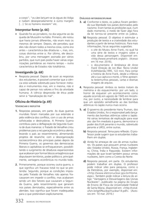 a corpo”; “os cães lançam-se às águas do Volga
e nadam desesperadamente à outra margem
[…]. Só os homens resistem” etc.
Interpretar fonte (p. 66)
• Quando foi ao jornaleiro, no dia seguinte ao da
queda de Mussolini na Itália. Primeiro, ele notou
que havia jornais diferentes, não eram mais os
mesmos de sempre. Depois, ele percebeu que
eles não diziam todos a mesma coisa, como era
antes – característica das ditaduras –, mas, sim,
coisas distintas entre si. Por último, ele desco-
briu, por uma mensagem assinada por vários
partidos, que num país podia haver várias orga-
nizações partidárias ao mesmo tempo – outra
característica de Estados não totalitários.
Investigando (p. 68)
• Resposta pessoal. Depois de ouvir as respostas
dos estudantes, é possível comentar que a ciên-
cia está voltada sobretudo para fornecer méto-
dos e instrumentos mas, em si mesma, não é
capaz de pensar nos valores e fins da atividade
humana. A ciência desprovida de ética pode
servir à “banalização do mal”.
Oficina de História (p. 69)
Vivenciar e refletir
1. Respostas pessoais, em parte. As duas guerras
mundiais foram marcadas por sua extensão e
pela violência dos conflitos, com o uso de armas
sofisticadas e destruidoras. A Primeira Guerra
contribuiu para a deflagração da Segunda Guer-
ra de duas maneiras: o Tratado de Versalhes criou
problemas para a recuperação econômica alemã,
levando o país ao ressentimento, alimentando
projetos de revanche; com a desorganização
socioeconômica dos principais países depois da
Primeira Guerra, os governos das democracias
liberais e capitalistas se enfraqueceram, possibili-
tando o surgimento de ditaduras expansionistas
que acabaram por formar blocos antagônicos que
disputavam territórios, poder político e, principal-
mente, vantagens econômicas no mundo todo.
2. Primeiramente, porque ocorreu outra guerra, o
que significa um fracasso total no que se pre-
tendia. Segundo, porque as condições impos-
tas pelo Tratado de Versalhes não apenas fra-
cassaram em impedir o conflito, mas acabaram
sendo um dos fatores que causaram a Segun-
da Guerra, pelo ressentimento que geraram
nos países derrotados, especialmente entre os
alemães. Isso significa que foram inadequadas
para o que pretendiam explicitamente.
Diálogo interdisciplinar
3. a) Conforme o texto, os judeus foram perden-
do sua liberdade nos países dominados pelo
nazismo. Eram tantas as proibições que, num
dado momento, o medo de fazer algo fora
da lei tornou-se presente entre os judeus.
b) Resposta pessoal. O objetivo é estimular a
produção de textos e a criatividade dos estu-
dantes a partir de temas históricos. Para mais
informações, há as seguintes sugestões:
– o site do Museu Anne Frank, no qual há
uma série de textos e imagens sobre a
vida dessa personagem. Disponível em:
http://www.annefrank.org/pt/. (Acesso
em:16 mar. 2016);
– o documentário A lembrança de Anne
Frank (Direção de Jon Blair. Reino Unido/
EUA/Holanda,1995, 122 min). Para contar
a história de Anne Frank, desde a infância
até a sua captura e morte, o filme apresen-
ta testemunhos pessoais, cartas e diversas
imagens de arquivo.
4. Resposta pessoal. Ambos os textos tratam da
memória e do esquecimento: por um lado, o
horror de esquecer um acontecimento como
aquele ocorrido em agosto de 1945 em Hiroshi-
ma; por outro, a necessidade de lembrar para
que um episódio semelhante ao das bombas
atômicas no Japão nunca mais ocorra.
5. a) O governo do presidente Harry Truman, dos
Estados Unidos, foi o responsável pelo lança-
mento das bombas atômicas sobre o Japão.
Há várias tentativas de explicação para esse
ato: dar fim imediato à guerra, demonstrar o
poder dos EUA perante o mundo, sobretudo
perante a URSS, entre outras.
b) Resposta pessoal. Tema para reflexão. O pro-
fessor pode sugerir que os estudantes traba-
lhem em duplas.
c) Ainda há ameaças de uso de armas nuclea-
res. Os países que possuem armas nucleares
são: Estados Unidos, Rússia, França, Inglater-
ra, China, Índia e Paquistão. Existem infor-
mações de que Israel também possui armas
nucleares, bem como a Coreia do Norte.
d) Resposta pessoal, em parte. Os estudantes
podem trabalhar em duplas. O professor
pode indicar sites para pesquisa, como o
da Eletrobras, por exemplo, disponível em:
http://www.eletronuclear.gov.br/Home.
aspx. Também pode indicar a leitura do ar-
tigo “Vantagens e Desvantagens das Usinas
Nucleares”, publicado na página do Grupo
de Ensino de Física da Universidade Federal
de Santa Maria, disponível em: http://coral.
ufsm.br/gef/Nuclear/nuclear14.pdf. (Aces-
sos em: 10 mar. 2016.)
332 MANUAL DO PROFESSOR
 