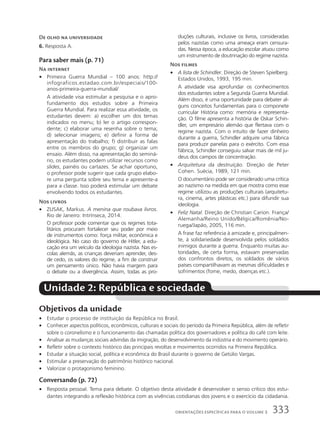 De olho na universidade
6. Resposta A.
Para saber mais (p. 71)
Na internet
• Primeira Guerra Mundial – 100 anos: http://
infograficos.estadao.com.br/especiais/100-
anos-primeira-guerra-mundial/
A atividade visa estimular a pesquisa e o apro-
fundamento dos estudos sobre a Primeira
Guerra Mundial. Para realizar essa atividade, os
estudantes devem: a) escolher um dos temas
indicados no menu; b) ler o artigo correspon-
dente; c) elaborar uma resenha sobre o tema;
d) selecionar imagens; e) definir a forma de
apresentação do trabalho; f) distribuir as falas
entre os membros do grupo; g) organizar um
ensaio. Além disso, na apresentação do seminá-
rio, os estudantes podem utilizar recursos como
slides, painéis ou cartazes. Se achar oportuno,
o professor pode sugerir que cada grupo elabo-
re uma pergunta sobre seu tema e apresente-a
para a classe. Isso poderá estimular um debate
envolvendo todos os estudantes.
Nos livros
• ZUSAK, Markus. A menina que roubava livros.
Rio de Janeiro: Intrínseca, 2014.
O professor pode comentar que os regimes tota-
litários procuram fortalecer seu poder por meio
de instrumentos como: força militar, econômica e
ideológica. No caso do governo de Hitler, a edu-
cação era um veículo da ideologia nazista. Nas es-
colas alemãs, as crianças deveriam aprender, des-
de cedo, os valores do regime, a fim de construir
um pensamento único. Não havia margem para
o debate ou a divergência. Assim, todas as pro-
duções culturais, inclusive os livros, consideradas
pelos nazistas como uma ameaça eram censura-
das. Nessa época, a educação escolar atuou como
um instrumento de doutrinação do regime nazista.
Nos filmes
• A lista de Schindler. Direção de Steven Spielberg.
Estados Unidos, 1993, 195 min.
A atividade visa aprofundar os conhecimentos
dos estudantes sobre a Segunda Guerra Mundial.
Além disso, é uma oportunidade para debater al-
guns conceitos fundamentais para o componete
curricular História como: memória e representa-
ção. O filme apresenta a história de Oskar Schin-
dler, um empresário alemão que flertava com o
regime nazista. Com o intuito de fazer dinheiro
durante a guerra, Schindler adquire uma fábrica
para produzir panelas para o exército. Com essa
fábrica, Schindler conseguiu salvar mais de mil ju-
deus dos campos de concentração.
• Arquitetura da destruição. Direção de Peter
Cohen. Suécia, 1989, 121 min.
O documentário pode ser considerado uma crítica
ao nazismo na medida em que mostra como esse
regime utilizou as produções culturais (arquitetu-
ra, cinema, artes plásticas etc.) para difundir sua
ideologia.
• Feliz Natal. Direção de Christian Carion. França/
Alemanha/Reino Unido/Bélgica/Romênia/No-
ruega/Japão, 2005, 116 min.
A frase faz referência à amizade e, principalmen-
te, à solidariedade desenvolvida pelos soldados
inimigos durante a guerra. Enquanto muitas au-
toridades, de certa forma, estavam preservadas
dos confrontos diretos, os soldados de vários
países compartilhavam as mesmas dificuldades e
sofrimentos (fome, medo, doenças etc.).
Unidade 2: República e sociedade
Objetivos da unidade
• Estudar o processo de instituição da República no Brasil.
• Conhecer aspectos políticos, econômicos, culturais e sociais do período da Primeira República, além de refletir
sobre o coronelismo e o funcionamento das chamadas política dos governadores e política do café com leite.
• Analisar as mudanças sociais advindas da imigração, do desenvolvimento da indústria e do movimento operário.
• Refletir sobre o contexto histórico das principais revoltas e movimentos ocorridos na Primeira República.
• Estudar a situação social, política e econômica do Brasil durante o governo de Getúlio Vargas.
• Estimular a preservação do patrimônio histórico nacional.
• Valorizar o protagonismo feminino.
Conversando (p. 72)
• Resposta pessoal. Tema para debate. O objetivo desta atividade é desenvolver o senso crítico dos estu-
dantes integrando a reflexão histórica com as vivências cotidianas dos jovens e o exercício da cidadania.
333
ORIENTAÇÕES ESPECÍFICAS PARA O VOLUME 3
 