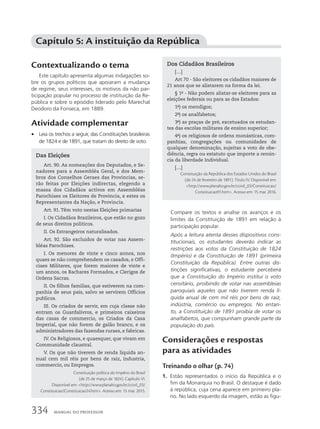 Contextualizando o tema
Este capítulo apresenta algumas indagações so-
bre os grupos políticos que apoiaram a mudança
de regime, seus interesses, os motivos da não par-
ticipação popular no processo de instituição da Re-
pública e sobre o episódio liderado pelo Marechal
Deodoro da Fonseca, em 1889.
Atividade complementar
• Leia os trechos a seguir, das Constituições brasileiras
de 1824 e de 1891, que tratam do direito de voto.
Capítulo 5: A instituição da República
Das Eleições
Art. 90. As nomeações dos Deputados, e Se-
nadores para a Assembléa Geral, e dos Mem-
bros dos Conselhos Geraes das Provincias, se-
rão feitas por Eleições indirectas, elegendo a
massa dos Cidadãos activos em Assembléas
Parochiaes os Eleitores de Provincia, e estes os
Representantes da Nação, e Provincia.
Art. 91. Têm voto nestas Eleições primarias
I. Os Cidadãos Brazileiros, que estão no gozo
de seus direitos politicos.
II. Os Estrangeiros naturalisados.
Art. 92. São excluidos de votar nas Assem-
bléas Parochiaes.
I. Os menores de vinte e cinco annos, nos
quaes se não comprehendem os casados, e Offi-
ciaes Militares, que forem maiores de vinte e
um annos, os Bachares Formados, e Clerigos de
Ordens Sacras.
II. Os filhos familias, que estiverem na com-
panhia de seus pais, salvo se servirem Officios
publicos.
III. Os criados de servir, em cuja classe não
entram os Guardalivros, e primeiros caixeiros
das casas de commercio, os Criados da Casa
Imperial, que não forem de galão branco, e os
administradores das fazendas ruraes, e fabricas.
IV. Os Religiosos, e quaesquer, que vivam em
Communidade claustral.
V. Os que não tiverem de renda liquida an-
nual cem mil réis por bens de raiz, industria,
commercio, ou Empregos.
Constituição política do Império do Brasil
(de 25 de março de 1824). Capítulo VI.
Disponível em: http://www.planalto.gov.br/ccivil_03/
Constituicao/Constituicao24.htm. Acesso em: 15 mar. 2015.
Dos Cidadãos Brasileiros
[…]
Art 70 - São eleitores os cidadãos maiores de
21 anos que se alistarem na forma da lei.
§ 1o
- Não podem alistar-se eleitores para as
eleições federais ou para as dos Estados:
1o
) os mendigos;
2o
) os analfabetos;
3o
) as praças de pré, excetuados os estudan-
tes das escolas militares de ensino superior;
4o
) os religiosos de ordens monásticas, com-
panhias, congregações ou comunidades de
qualquer denominação, sujeitas a voto de obe-
diência, regra ou estatuto que importe a renún-
cia da liberdade Individual.
[…]
Constituição da República dos Estados Unidos do Brasil
(de 24 de fevereiro de 1891). Título IV. Disponível em:
http://www.planalto.gov.br/ccivil_03/Constituicao/
Constituicao91.htm. Acesso em: 15 mar. 2016.
Compare os textos e analise os avanços e os
limites da Constituição de 1891 em relação à
participação popular.
Após a leitura atenta desses dispositivos cons-
titucionais, os estudantes deverão indicar as
restrições aos votos da Constituição de 1824
(Império) e da Constituição de 1891 (primeira
Constituição da República). Entre outras dis-
tinções significativas, o estudante perceberá
que a Constituição do Império institui o voto
censitário, proibindo de votar nas assembleias
paroquiais aqueles que não tiverem renda lí-
quida anual de cem mil réis por bens de raiz,
indústria, comércio ou empregos. No entan-
to, a Constituição de 1891 proibia de votar os
analfabetos, que compunham grande parte da
população do país.
Considerações e respostas
para as atividades
Treinando o olhar (p. 74)
1. Estão representados o início da República e o
fim da Monarquia no Brasil. O destaque é dado
à república, cuja cena aparece em primeiro pla-
no. No lado esquerdo da imagem, estão as figu-
334 MANUAL DO PROFESSOR
 