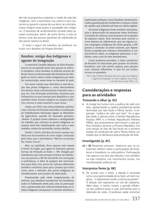 ele não se propunha a respeitar o modo de vida dos
indígenas, nem a reconhecer sua cultura e seus cos-
tumes ou garantir a posse de sua terra; ao contrário,
visava integrar esses povos à sociedade não indíge-
na. O processo de aculturamento iniciado pelos je-
suítas continuava, assim, de outra forma, e esta se
tornou uma das poucas garantias de sobrevivência
dos povos nativos no Brasil.
O texto a seguir dá subsídios ao professor ao
tratar com detalhes do Projeto Rondon.
Rondon: amigo dos indígenas e
agente de integração
O marechal Cândido Mariano da Silva Rondon
tornou-se um grande nome não apenas no exérci-
to brasileiro, como também na história recente do
Brasil.Atuou na demarcação das fronteiras do telé-
grafo no centro-oeste e oeste,integrando,por meio
da comunicação, essas áreas ao restante do país.
Foi nessa missão que descobriu a real situa-
ção dos povos indígenas e, como descendente
dos Bororo, ficou extremamente chocado com o
que viu. Sua formação positivista, doutrina que
influenciou os que lutaram pela República e que
também tinha muitos adeptos no próprio Exér-
cito, tornou-o mais sensível a essa causa.
Assim, em 1910, com outros militares, resolveu
criar o Serviço de Proteção aos Índios e Localização
de Trabalhadores Nacionais, ligado ao Ministério
da Agricultura, quando foi nomeado primeiro-
-diretor. O próprio nome indicava a ambiguidade
do trabalho que colocava os povos indígenas no
mesmo nível dos trabalhadores sem terra e sem
trabalho, vindos da escravidão, recém-abolida.
Desde o início, Rondon procurou passar seu
ideal aos funcionários do novo órgão, traduzido
pela frase que o imortalizou: “Morrer se preciso
for, matar nunca”.
Mas, na realidade, ficou apenas sete meses
à frente do órgão, que agora se chamava apenas
Serviço de Proteção ao Índio — SPI. Dirigido por
substitutos, que nem sempre tiveram seu idealis-
mo, aos poucos o SPI foi envolvido em corrupção
e ineficiência. A falta de preparo dos funcioná-
rios para lidar com povos de culturas diferentes
também contribuiu para que o projeto que tinha
como meta a salvação dos povos indígenas se
transformasse num projeto de destruição.
Pressionadas pela visão integracionista do
exército, que desejava transformar em brasileiros
todos os habitantes deste país, sem se preocupar
com a preservação das culturas tradicionais, as al-
deias indígenas começaram a ostentar símbolos e
instituições militares, como bandeira, fardamento,
cadeia,guardapolicial,recebendoocaciqueotítulo
de capitão, que subsiste até hoje em várias regiões.
As terras indígenas foram também reduzidas,
pois a demarcação de pequenas áreas facilitava
a entrada de colonos, num processo de ocupação
de espaços vazios. Sem recursos para manter o
novo sistema de aldeamento, que em alguns ca-
sos congregava indígenas de vários grupos, o SPI
passou a arrendar as áreas maiores, que depois
foram ocupadas por colonos e fazendeiros. E, em
decorrência disso, os indígenas passaram a tra-
balhar como mão de obra semiescrava.
Como podemos perceber, a visão romântica
de Rondon foi derrotada pelo projeto do Estado
brasileiro, que não previa espaço para grupos
com culturas diferentes. O que foi um sonho
tornou-se pesadelo.
HECK, Egon; PREZIA, Benedito. Rondon: amigo dos indígenas
e agente de integração. In: Povos indígenas: terra é vida.
2. ed. São Paulo: Atual, 1999. p. 36.
Considerações e respostas
para as atividades
Treinando o olhar (p. 83)
• A charge faz humor com a política do café com
leite, apresentando a cadeira presidencial sendo
dominada por São Paulo e Minas Gerais. A ex-
pressão “política do café com leite” foi o ape-
lido dado à aliança entre o Partido Republicano
Paulista (PRP) e o Partido Republicano Mineiro
(PRM), que praticamente dominaram a vida po-
lítica brasileira durante a Primeira República. Era
uma alusão ao fato de São Paulo ser o primeiro
estado em produção de café e Minas Gerais um
estado que se destacava pela produção de leite.
Investigando (p. 85)
a) e b) Respostas pessoais. Espera-se que os es-
tudantes reflitam sobre a participação de brasi-
leiras e brasileiros na vida política. Participação
não apenas nos dias das eleições, mas também
na vida cotidiana, nos movimentos sociais, nas
manifestações políticas etc.
Interpretar fonte (p. 88)
1. De acordo com o texto, a eleição é encarada
como uma oportunidade de se fazer um bom ne-
gócio, “o alistamento rende a estima do patrão”.
A eleição não representa um ato de cidadania.
Além disso, o trecho mostra a grande influên-
cia dos políticos locais e suas artimanhas para a
obtenção de votos. O professor pode comentar
337
ORIENTAÇÕES ESPECÍFICAS PARA O VOLUME 3
 