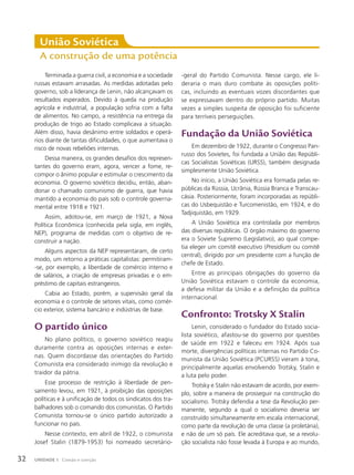 Terminada a guerra civil, a economia e a sociedade
russas estavam arrasadas. As medidas adotadas pelo
governo, sob a liderança de Lenin, não alcançavam os
resultados esperados. Devido à queda na produção
agrícola e industrial, a população sofria com a falta
de alimentos. No campo, a resistência na entrega da
produção de trigo ao Estado complicava a situação.
Além disso, havia desânimo entre soldados e operá-
rios diante de tantas dificuldades, o que aumentava o
risco de novas rebeliões internas.
Dessa maneira, os grandes desafios dos represen-
tantes do governo eram, agora, vencer a fome, re-
compor o ânimo popular e estimular o crescimento da
economia. O governo soviético decidiu, então, aban-
donar o chamado comunismo de guerra, que havia
mantido a economia do país sob o controle governa-
mental entre 1918 e 1921.
Assim, adotou-se, em março de 1921, a Nova
Política Econômica (conhecida pela sigla, em inglês,
NEP), programa de medidas com o objetivo de re-
construir a nação.
Alguns aspectos da NEP representaram, de certo
modo, um retorno a práticas capitalistas: permitiram-
-se, por exemplo, a liberdade de comércio interno e
de salários, a criação de empresas privadas e o em-
préstimo de capitais estrangeiros.
Cabia ao Estado, porém, a supervisão geral da
economia e o controle de setores vitais, como comér-
cio exterior, sistema bancário e indústrias de base.
O partido único
No plano político, o governo soviético reagiu
duramente contra as oposições internas e exter-
nas. Quem discordasse das orientações do Partido
Comunista era considerado inimigo da revolução e
traidor da pátria.
Esse processo de restrição à liberdade de pen-
samento levou, em 1921, à proibição das oposições
políticas e à unificação de todos os sindicatos dos tra-
balhadores sob o comando dos comunistas. O Partido
Comunista tornou-se o único partido autorizado a
funcionar no país.
Nesse contexto, em abril de 1922, o comunista
Josef Stalin (1879-1953) foi nomeado secretário-
União Soviética
a construção de uma potência
-geral do Partido Comunista. Nesse cargo, ele li-
deraria o mais duro combate às oposições políti-
cas, incluindo as eventuais vozes discordantes que
se expressavam dentro do próprio partido. Muitas
vezes a simples suspeita de oposição foi suficiente
para terríveis perseguições.
Fundação da União Soviética
Em dezembro de 1922, durante o Congresso Pan-
russo dos Sovietes, foi fundada a União das Repúbli-
cas Socialistas Soviéticas (URSS), também designada
simplesmente União Soviética.
No início, a União Soviética era formada pelas re-
públicas da Rússia, Ucrânia, Rússia Branca e Transcau-
cásia. Posteriormente, foram incorporadas as repúbli-
cas do Usbequistão e Turcomenistão, em 1924, e do
Tadjiquistão, em 1929.
A União Soviética era controlada por membros
das diversas repúblicas. O órgão máximo do governo
era o Soviete Supremo (Legislativo), ao qual compe-
tia eleger um comitê executivo (presidium ou comitê
central), dirigido por um presidente com a função de
chefe de Estado.
Entre as principais obrigações do governo da
União Soviética estavam o controle da economia,
a defesa militar da União e a definição da política
internacional.
Confronto: Trotsky X Stalin
Lenin, considerado o fundador do Estado socia-
lista soviético, afastou-se do governo por questões
de saúde em 1922 e faleceu em 1924. Após sua
morte, divergências políticas internas no Partido Co-
munista da União Soviética (PCURSS) vieram à tona,
principalmente aquelas envolvendo Trotsky, Stalin e
a luta pelo poder.
Trotsky e Stalin não estavam de acordo, por exem-
plo, sobre a maneira de prosseguir na construção do
socialismo. Trotsky defendia a tese da Revolução per-
manente, segundo a qual o socialismo deveria ser
construído simultaneamente em escala internacional,
como parte da revolução de uma classe (a proletária),
e não de um só país. Ele acreditava que, se a revolu-
ção socialista não fosse levada à Europa e ao mundo,
32 UNIDADE 1 Coesão e coerção
 