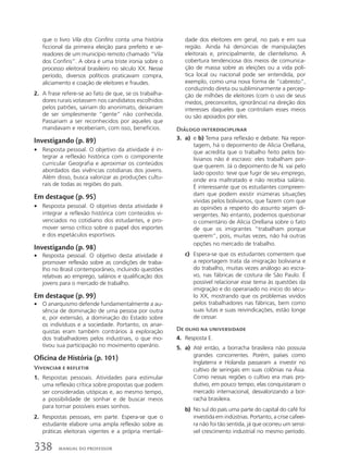 que o livro Vila dos Confins conta uma história
ficcional da primeira eleição para prefeito e ve-
readores de um município remoto chamado “Vila
dos Confins”. A obra é uma triste ironia sobre o
processo eleitoral brasileiro no século XX. Nesse
período, diversos políticos praticavam compra,
aliciamento e coação de eleitores e fraudes.
2. A frase refere-se ao fato de que, se os trabalha-
dores rurais votassem nos candidatos escolhidos
pelos patrões, sairiam do anonimato, deixariam
de ser simplesmente “gente” não conhecida.
Passariam a ser reconhecidos por aqueles que
mandavam e receberiam, com isso, benefícios.
Investigando (p. 89)
• Resposta pessoal. O objetivo da atividade é in-
tegrar a reflexão histórica com o componente
curricular Geografia e aproximar os conteúdos
abordados das vivências cotidianas dos jovens.
Além disso, busca valorizar as produções cultu-
rais de todas as regiões do país.
Em destaque (p. 95)
• Resposta pessoal. O objetivo desta atividade é
integrar a reflexão histórica com conteúdos vi-
venciados no cotidiano dos estudantes, e pro-
mover senso crítico sobre o papel dos esportes
e dos espetáculos esportivos.
Investigando (p. 98)
• Resposta pessoal. O objetivo desta atividade é
promover reflexão sobre as condições de traba-
lho no Brasil contemporâneo, incluindo questões
relativas ao emprego, salários e qualificação dos
jovens para o mercado de trabalho.
Em destaque (p. 99)
• O anarquismo defende fundamentalmente a au-
sência de dominação de uma pessoa por outra
e, por extensão, a dominação do Estado sobre
os indivíduos e a sociedade. Portanto, os anar-
quistas eram também contrários à exploração
dos trabalhadores pelos industriais, o que mo-
tivou sua participação no movimento operário.
Oficina de História (p. 101)
Vivenciar e refletir
1. Respostas pessoais. Atividades para estimular
uma reflexão crítica sobre propostas que podem
ser consideradas utópicas e, ao mesmo tempo,
a possibilidade de sonhar e de buscar meios
para tornar possíveis esses sonhos.
2. Respostas pessoais, em parte. Espera-se que o
estudante elabore uma ampla reflexão sobre as
práticas eleitorais vigentes e a própria mentali-
dade dos eleitores em geral, no país e em sua
região. Ainda há denúncias de manipulações
eleitorais e, principalmente, de clientelismo. A
cobertura tendenciosa dos meios de comunica-
ção de massa sobre as eleições ou a vida polí-
tica local ou nacional pode ser entendida, por
exemplo, como uma nova forma de “cabresto”,
conduzindo direta ou subliminarmente a percep-
ção de milhões de eleitores (com o uso de seus
medos, preconceitos, ignorância) na direção dos
interesses daqueles que controlam esses meios
ou são apoiados por eles.
Diálogo interdisciplinar
3. a) e b) Tema para reflexão e debate. Na repor-
tagem, há o depoimento de Alicia Orellana,
que acredita que o trabalho feito pelos bo-
livianos não é escravo: eles trabalham por-
que querem. Já o depoimento de N. vai pelo
lado oposto: teve que fugir de seu emprego,
onde era maltratado e não recebia salário.
É interessante que os estudantes compreen-
dam que podem existir inúmeras situações
vividas pelos bolivianos, que fazem com que
as opiniões a respeito do assunto sejam di-
vergentes. No entanto, podemos questionar
o comentário de Alicia Orellana sobre o fato
de que os imigrantes “trabalham porque
querem”, pois, muitas vezes, não há outras
opções no mercado de trabalho.
c) Espera-se que os estudantes comentem que
a reportagem trata da imigração boliviana e
do trabalho, muitas vezes análogo ao escra-
vo, nas fábricas de costura de São Paulo. É
possível relacionar esse tema às questões da
imigração e do operariado no início do sécu-
lo XX, mostrando que os problemas vividos
pelos trabalhadores nas fábricas, bem como
suas lutas e suas reivindicações, estão longe
de cessar.
De olho na universidade
4. Resposta E.
5. a) Até então, a borracha brasileira não possuía
grandes concorrentes. Porém, países como
Inglaterra e Holanda passaram a investir no
cultivo de seringais em suas colônias na Ásia.
Como nessas regiões o cultivo era mais pro-
dutivo, em pouco tempo, elas conquistaram o
mercado internacional, desvalorizando a bor-
racha brasileira.
b) No sul do país uma parte do capital do café foi
investida em indústrias. Portanto, a crise cafeei-
ra não foi tão sentida, já que ocorreu um sensí-
vel crescimento industrial no mesmo período.
338 MANUAL DO PROFESSOR
 