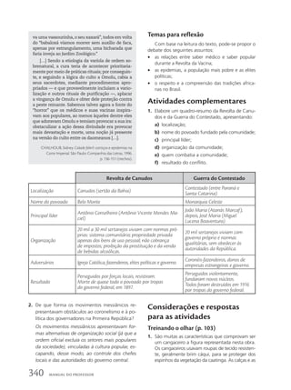 Temas para reflexão
Com base na leitura do texto, pode-se propor o
debate dos seguintes assuntos:
• as relações entre saber médico e saber popular
durante a Revolta da Vacina;
• as epidemias, a população mais pobre e as elites
políticas;
• o respeito e a compreensão das tradições africa-
nas no Brasil.
Atividades complementares
1. Elabore um quadro-resumo da Revolta de Canu-
dos e da Guerra do Contestado, apresentando:
a) localização;
b) nome do povoado fundado pela comunidade;
c) principal líder;
d) organização da comunidade;
e) quem combatia a comunidade;
f) resultado do conflito.
va uma vassourinha, o seu xaxará”, todos em volta
do “babaloxá víamos morrer sem auxílio de faca,
apenas por estrangulamento, uma bicharada que
faria inveja ao Jardim Zoológico.”
[…] Sendo a etiologia da varíola de ordem so-
brenatural, a cura teria de acontecer prioritaria-
mente por meio de práticas rituais; por conseguin-
te, e seguindo a lógica do culto a Omolu, cabia a
seus sacerdotes, mediante procedimentos apro-
priados — e que provavelmente incluíam a vario-
lização e outros rituais de purificação —, aplacar
a vingança de Omolu e obter dele proteção contra
a peste reinante. Sabemos talvez agora a fonte do
“horror” que os médicos e suas vacinas inspira-
vam aos populares, ao menos àqueles dentre eles
que adoravam Omolu e temiam provocar a sua ira:
obstaculizar a ação dessa divindade era provocar
mais devastação e morte, uma noção já presente
na versão do culto entre os daomeanos […].
CHALHOUB, Sidney. Cidade febril: cortiços e epidemias na
Corte Imperial. São Paulo: Companhia das Letras, 1996.
p. 136-151 (trechos).
Revolta de Canudos Guerra do Contestado
Localização Canudos (sertão da Bahia)
Contestado (entre Paraná e
Santa Catarina)
Nome do povoado Belo Monte Monarquia Celeste
Principal líder
Antônio Conselheiro (Antônio Vicente Mendes Ma-
ciel)
João Maria (Atanás Marcaf);
depois, José Maria (Miguel
Lucena Boaventura)
Organização
20 mil a 30 mil sertanejos viviam com normas pró-
prias: sistema comunitário; propriedade privada
apenas dos bens de uso pessoal; não cobrança
de impostos; proibição da prostituição e da venda
de bebidas alcoólicas.
20 mil sertanejos viviam com
governo próprio e normas
igualitárias, sem obedecer às
autoridades da República.
Adversários Igreja Católica, fazendeiros, elites políticas e governo.
Coronéis-fazendeiros, donos de
empresas estrangeiras e governo.
Resultado
Perseguidos por forças locais, resistiram.
Morte de quase todo o povoado por tropas
do governo federal, em 1897.
Perseguidos violentamente,
fundaram novos núcleos.
Todos foram destruídos em 1916
por tropas do governo federal.
2. De que forma os movimentos messiânicos re-
presentavam obstáculos ao coronelismo e à po-
lítica dos governadores na Primeira República?
Os movimentos messiânicos apresentavam for-
mas alternativas de organização social (já que a
ordem oficial excluía os setores mais populares
da sociedade), vinculadas à cultura popular, es-
capando, desse modo, ao controle dos chefes
locais e das autoridades do governo central.
Considerações e respostas
para as atividades
Treinando o olhar (p. 103)
1. São muitas as características que comprovam ser
um cangaceiro a figura representada nesta obra.
Os cangaceiros usavam roupas de tecido resisten-
te, geralmente brim cáqui, para se proteger dos
espinhos da vegetação da caatinga. As calças e as
340 MANUAL DO PROFESSOR
 