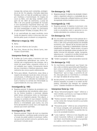 mangas das camisas eram compridas, protegen-
do-os do Sol. Os calçados, chamados alpercatas
ferradas, eram um tipo de sandália que cobria o
pé e facilitava a movimentação. Os chapéus de
couro ou feltro, com aba larga, também prote-
giam do Sol. Além da vestimenta, a posse de
rifles e de uma grande quantidade de munição
é uma característica importante desse tipo, que
colocava a munição em cinturões e cartucheiras
de couro atravessadas no peito. As cartucheiras
simples levavam 50 balas; as duplas, 99 ou 101.
2. A cor avermelhada do papel escolhido como
fundo do desenho indica o clima seco dos am-
bientes pelos quais circulavam os cangaceiros.
Observar o mapa (p. 105)
1. Bahia.
2. A área de influência de Canudos.
3. Boa Vista, Várzea da Ema, Monte Santo, Jere-
moabo e Queimadas.
Interpretar fonte (p. 106)
1. Euclides da Cunha relata o heroísmo com que
os conselheiristas defenderam seu sonho, re-
sistindo até o esgotamento das energias, até a
morte de quase todos, enquanto ironiza os 5
mil soldados que rugiam furiosamente diante
de seus miseráveis e indefesos opositores, espe-
cialmente dos únicos quatro sobreviventes.
2. Tema para debate. Atualmente, essas ideias a
respeito de evolução racial são vistas como pre-
conceituosas. A diferença de raças não é mais
percebida como um alterador da realidade cul-
tural e histórica no sentido de inferioridade ou
superioridade de uma raça sobre outra.
Investigando (p. 108)
• Resposta pessoal. O objetivo da atividade é son-
dar as experiências dos estudantes sobre assun-
tos da história brasileira e promover debates
sobre temas controversos tanto na historiogra-
fia como no imaginário popular. Para alguns, o
cangaço (o contexto em que estavam inseridos
Lampião e Maria Bonita) era uma forma de ban-
ditismo e criminalidade; para outros, era uma
forma de banditismo social, isto é, de reação das
pessoas que viviam oprimidas.
Investigando (p. 109)
• Resposta pessoal. Depois de ouvir as respostas
dos estudantes, o professor pode comentar que
a função do poder público é promover melho-
rias que sirvam ao bem comum e, portanto, que
promovam inclusão social.
Em destaque (p. 110)
• Resposta pessoal. O objetivo da atividade é desen-
volver o repertório cultural e a criatividade dos es-
tudantes integrando a reflexão histórica com temas
da expressão artística brasileira como a música.
Investigando (p. 110)
• Resposta pessoal. O objetivo é promover o de-
bate sobre as ações do poder público nos locais
onde os estudantes vivem e aproximar os con-
teúdos abordados do cotidiano dos jovens.
Em destaque (p. 111)
a) Era uma ordem que excluía muitas pessoas da ci-
dadania plena, que hierarquizava a sociedade, que
tinha o café como principal produto da atividade
econômica, que “deixara de ter escravos para ter
ex-escravos, imigrantes e trabalhadores nacionais
trabalhando no pesado”. Nesse cenário, no qual a
maior parte da população estava privada de con-
dições mínimas de educação, saúde, transporte,
segurança etc., o governo e as elites temiam que
essas pessoas marginalizadas se revoltassem.
b) “Ordem e progresso”, lema da bandeira nacional.
Em destaque (p. 112)
1. Os marinheiros reivindicavam que fossem da-
dos a eles os direitos garantidos pela República,
bem como a retirada dos oficiais “incompeten-
tes e indignos”, a reforma do “Código Imoral e
Vergonhoso” que os regia, o aumento do sol-
do, educação para os marinheiros e a entrada
em vigor da tabela de serviço diário.
2. No documento, os marinheiros reivindicam seus
direitos baseados no poder e na ordem da Re-
pública, afirmando que desejam ser tratados
como “cidadãos fardados em defesa da Pátria”.
Interpretar fonte (p. 113)
a) “Bravo feiticeiro/navegante negro” refere-se a
João Cândido, sua bravura, sua magia ao liderar
os marinheiros, sua pele negra.
b) “Rubras cascatas” refere-se ao sangue que cor-
ria das costas dos marujos durante as punições
com chibatadas.
c) “Pessoal do porão” refere-se aos companheiros
do marujo castigado, sem graduação de oficial,
que geralmente se alojavam nos porões dos na-
vios e da sociedade brasileira.
d) “Lutas inglórias” refere-se à luta daqueles que
caíram buscando melhorar a sociedade e que
não foram reconhecidos em toda a sua grande-
za e glória, como João Cândido.
341
ORIENTAÇÕES ESPECÍFICAS PARA O VOLUME 3
 