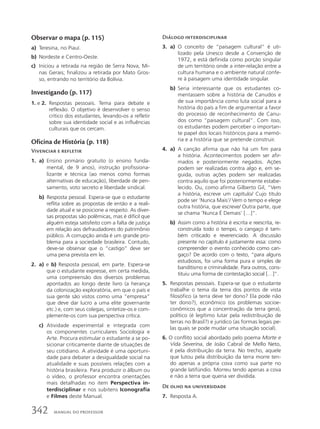 Observar o mapa (p. 115)
a) Teresina, no Piauí.
b) Nordeste e Centro-Oeste.
c) Iniciou a retirada na região de Serra Nova, Mi-
nas Gerais; finalizou a retirada por Mato Gros-
so, entrando no território da Bolívia.
Investigando (p. 117)
1. e 2. Respostas pessoais. Tema para debate e
reflexão. O objetivo é desenvolver o senso
crítico dos estudantes, levando-os a refletir
sobre sua identidade social e as influências
culturais que os cercam.
Oficina de História (p. 118)
Vivenciar e refletir
1. a) Ensino primário gratuito (o ensino funda-
mental, de 9 anos), instrução profissiona-
lizante e técnica (ao menos como formas
alternativas de educação), liberdade de pen-
samento, voto secreto e liberdade sindical.
b) Resposta pessoal. Espera-se que o estudante
reflita sobre as propostas de então e a reali-
dade atual e se posicione a respeito. As diver-
sas propostas são polêmicas, mas é difícil que
alguém esteja satisfeito com a falta de justiça
em relação aos defraudadores do patrimônio
público. A corrupção ainda é um grande pro-
blema para a sociedade brasileira. Contudo,
deve-se observar que o “castigo” deve ser
uma pena prevista em lei.
2. a) e b) Resposta pessoal, em parte. Espera-se
que o estudante expresse, em certa medida,
uma compreensão dos diversos problemas
apontados ao longo deste livro (a herança
da colonização exploratória, em que o país e
sua gente são vistos como uma “empresa”
que deve dar lucro a uma elite governante
etc.) e, com seus colegas, sintetize-os e com-
plemente-os com sua perspectiva crítica.
c) Atividade experimental e integrada com
os componentes curriculares Sociologia e
Arte. Procura estimular o estudante a se po-
sicionar criticamente diante de situações de
seu cotidiano. A atividade é uma oportuni-
dade para debater a desigualdade social na
atualidade e suas possíveis relações com a
história brasileira. Para produzir o álbum ou
o vídeo, o professor encontra orientações
mais detalhadas no item Perspectiva in-
terdisciplinar e nos subitens Iconografia
e Filmes deste Manual.
Diálogo interdisciplinar
3. a) O conceito de “paisagem cultural” é uti-
lizado pela Unesco desde a Convenção de
1972, e está definida como porção singular
de um território onde a inter-relação entre a
cultura humana e o ambiente natural confe-
re à paisagem uma identidade singular.
b) Seria interessante que os estudantes co-
mentassem sobre a história de Canudos e
de sua importância como luta social para a
história do país a fim de argumentar a favor
do processo de reconhecimento de Canu-
dos como “paisagem cultural”. Com isso,
os estudantes podem perceber o importan-
te papel dos locais históricos para a memó-
ria e a história que se pretende construir.
4. a) A canção afirma que não há um fim para
a história. Acontecimentos podem ser afir-
mados e posteriormente negados. Ações
podem ser realizadas contra algo e, em se-
guida, outras ações podem ser realizadas
contra aquilo que foi posteriormente estabe-
lecido. Ou, como afirma Gilberto Gil, “Vem
a história, escreve um capítulo/ Cujo título
pode ser ‘Nunca Mais’/ Vem o tempo e elege
outra história, que escreve/ Outra parte, que
se chama ‘Nunca É Demais’ […]”.
b) Assim como a história é escrita e reescrita, re-
construída todo o tempo, o cangaço é tam-
bém criticado e reverenciado. A discussão
presente no capítulo é justamente essa: como
compreender o evento conhecido como can-
gaço? De acordo com o texto, “para alguns
estudiosos, foi uma forma pura e simples de
banditismo e criminalidade. Para outros, cons-
tituiu uma forma de contestação social […]”.
5. Respostas pessoais. Espera-se que o estudante
trabalhe o tema da terra dos pontos de vista
filosófico (a terra deve ter dono? Ela pode não
ter dono?), econômico (os problemas socioe-
conômicos que a concentração da terra gera),
político (é legítimo lutar pela redistribuição de
terras no Brasil?) e jurídico (as formas legais pe-
las quais se pode mudar uma situação social).
6. O conflito social abordado pelo poema Morte e
Vida Severina, de João Cabral de Mello Neto,
é pela distribuição da terra. No trecho, aquele
que lutou pela distribuição da terra morre ten-
do apenas a própria cova como sua parte no
grande latifúndio. Morreu tendo apenas a cova
e não a terra que queria ver dividida.
De olho na universidade
7. Resposta A.
342 MANUAL DO PROFESSOR
 