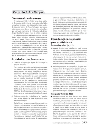 Contextualizando o tema
A Era Vargas (1930-1945) é o tema deste capítu-
lo. O professor pode retomar conteúdos trabalhados
no capítulo 3, sobre a crise do capitalismo e a quebra
da bolsa de valores de Nova York, para que os es-
tudantes compreendam o contexto internacional em
que ocorreu o movimento de 1930, a tomada de po-
der por Getúlio Vargas e o início da política varguista.
A Era Vargas passou por fases distintas, de dita-
dura e democratização, de maior e menor centra-
lização do poder. É importante destacar algumas
características do Estado varguista, como os meca-
nismos de propaganda e legitimação do governo,
as mudanças estabelecidas com a fixação das leis
trabalhistas, a nacionalização dos recursos, o inves-
timento na industrialização, a criação de empresas
estatais, entre outras. Desse modo, o período pode
ser analisado criticamente pelos estudantes, em to-
dos os seus aspectos e complexidade.
Atividades complementares
1. Cite qual foi o principal legado da Era Vargas na
área do trabalho.
Foi a decretação de leis trabalhistas (como salá-
rio mínimo, férias remuneradas, jornada diária
não superior a oito horas, proteção ao trabalho
da mulher e do menor, estabilidade no emprego
etc.). Algumas dessas leis já haviam sido instituí-
das em meados da década de 1920, como re-
sultado da luta dos trabalhadores, mas eram sis-
tematicamente descumpridas pelos empresários.
Durante o Estado Novo, porém, todas essas leis
foram reunidas na Consolidação das Leis do Tra-
balho (CLT), decreto-lei assinado em 1o
de maio
1943 por Getúlio Vargas, constituindo um impor-
tante marco na história do direito laboral no país.
2. Explique o que são “trabalhismo” e “populis-
mo” e que relação se pode estabelecer entre
eles na Era Vargas.
Trabalhismo é uma corrente política centrada nos
direitos e no bem-estar dos trabalhadores e na
valorização do trabalho. Populismo é uma política
fundada na sedução dos grupos sociais de menor
poder aquisitivo por meio de medidas que repre-
sentam ou parecem representar seus interesses.
Ao adotar uma legislação social e trabalhista que
beneficiava uma grande massa de trabalhadores
urbanos, especialmente durante o Estado Novo,
o governo Vargas inaugurou o trabalhismo no
Brasil. Mas, para muitos estudiosos, a adoção de
leis trabalhistas pelo governo Vargas não passou
de uma tática populista, pois entendem que ele
percebeu a força política do operariado nas cida-
des e, por isso, procurou adotar leis que os bene-
ficiavam para, com isso, obter o apoio deles e, ao
mesmo tempo, conseguir controlá-los.
Considerações e respostas
para as atividades
Treinando o olhar (p. 122)
1. Apesar de não estar trabalhando, cada pessoa
do grupo representado segura seu instrumento
de trabalho: uma vassoura. O grupo circular, bem
fechado, parece discutir, quase clandestinamente,
algum assunto de interesse comum. Nenhum ros-
to é mostrado. Todos estão atentos, e a coloração
da imagem colabora para dar a impressão de que
estejam falando reservadamente.
2. O clima parece ser de conspiração, ou pelo me-
nos de união de forças por um objetivo comum.
O grupo se reúne em um lugar escuro e discreto,
tendo apenas um pequeno cão como testemu-
nha do fato. A iluminação da imagem sugere um
fim de tarde/início de noite, talvez o momento
posterior ao término do trabalho. A calçada, a
rua de paralelepípedos e a parede da construção
mostram que o ambiente é urbano. O tom escu-
recido e o alaranjado apagado da cena indicam
que algo não vai bem, fazendo-nos imaginar um
possível motivo para a pequena reunião.
Interpretar fonte (p. 128)
• Resposta pessoal, em parte. Na caricatura, vê-se
um Getúlio relaxado e com um sorriso irônico
nos lábios, amortizando os golpes de peteca de
maneira tranquila e despreocupada, sem sequer
olhar diretamente para seu adversário nem para
a plateia que o apoia. Parece ser uma alusão à
maneira como estava tratando aqueles que o
pressionavam para convocar a Assembleia Cons-
tituinte. Depois de ouvir a resposta dos estudan-
tes, o professor pode lançar a seguinte questão:
Qual seria a mensagem implícita nessa caricatu-
Capítulo 8: Era Vargas
343
ORIENTAÇÕES ESPECÍFICAS PARA O VOLUME 3
 