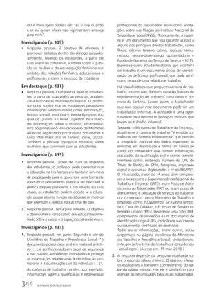 ra? A mensagem poderia ser: “Eu o farei quando
e se eu quiser. Vocês não representam ameaça
para mim”.
Investigando (p. 129)
• Resposta pessoal. O objetivo da atividade é
promover debates dentro do diálogo passado-
-presente, levando os estudantes, a partir de
suas vivências cotidianas, a refletir sobre a ques-
tão da mulher e da emancipação feminina nos
âmbitos das relações familiares, educacionais e
profissionais e sobre o exercício da cidadania.
Em destaque (p. 131)
• Resposta pessoal. O objetivo é levar os estudan-
tes, a partir de suas vivências pessoais, a valori-
zar a história das mulheres brasileiras. O profes-
sor pode sugerir que os estudantes pesquisem
informações sobre mulheres como: Bertha Lutz,
Dorina Norwill, Irmã Dulce, Pérola Byington, Ra-
quel de Queirós e Clarice Lispector. Para maio-
res informações sobre o assunto, recomenda-
mos ao professor o livro Dicionário de Mulheres
do Brasil, organizado por Schuma Schumaher e
Érico Vital Brazil (Rio de Janeiro: Zahar, 2000).
Também é possível pesquisar histórias sobre
mulheres que convivem com os estudantes.
Investigando (p. 133)
1. Resposta pessoal. Depois de ouvir as respostas
dos estudantes, o professor pode comentar que
a educação na Era Vargas era também um meio
de propaganda para o governo e uma forma de
conduzir o pensamento juvenil a ser favorável à
política daquele presidente. Com relação aos dias
atuais, os estudantes podem discutir se a educa-
ção possui alguma função ideológica e os motivos
que orientam a política educacional do país.
2. Resposta pessoal. Tema para reflexão. O objetivo
é desenvolver o senso crítico dos estudantes refle-
tindo sobre a escola e o espaço social onde vivem.
Investigando (p. 137)
1. Resposta pessoal, em parte. Segundo o site do
Ministério do Trabalho e Previdência Social, “o
documento possui capa azul em material sintéti-
co […], é confeccionado em papel de segurança
e traz plástico autoadesivo inviolável que protege
as informações relacionadas à identificação pro-
fissional e à qualificação civil do indivíduo, […]”.
As carteiras de trabalho contêm, por exemplo,
informações sobre a qualificação e experiências
profissionais do trabalhador, assim como anota-
ções sobre sua filiação ao Instituto Nacional de
Seguridade Social (INSS). Teoricamente, a cartei-
ra é um documento que visa garantir acesso a
alguns dos principais direitos trabalhistas, como
férias, décimo terceiro salário, repouso remu-
nerado, seguro-desemprego, aposentadoria e
Fundo de Garantia do Tempo de Serviço – FGTS.
Espera-se que o estudante aborde que a carteira
de trabalho é um documento oficial de identifi-
cação ou de licença profissional, que pode servir
como prova de uma relação de trabalho.
Há trabalhadores que possuem carteira de tra-
balho; outros não. Existem variadas formas de
regulamentação do trabalho, uma delas é por
meio da carteira. Sendo assim, o trabalhador
que não possuir esse documento pode ser um
trabalhador informal. A atividade é uma opor-
tunidade para debater os principais motivos que
levam ao trabalho informal.
Segundo o Ministério do Trabalho e do Emprego,
atualmente a carteira de trabalho “é emitida por
meio de um Sistema Informatizado que permite
a integração nacional dos dados impedindo as
emissões em duplicidade e forma um banco de
dados do trabalhador que contém informações
dos dados da qualificação civil e outros comple-
mentares como: endereço, número do CPF, do
Título de Eleitor, da CNH, fotografia, impressão
digital e assinatura digitalizadas e no
do NIS/PIS”.
O interessado, maior de 14 anos, deve compare-
cer a locais como a Superintendência Regional do
Trabalho e Emprego (SRTE), a um Posto de Aten-
dimento ao Trabalhador (PAT) ou a um posto de
atendimento e prestação de serviços ao trabalha-
dor conveniado com o Ministério do Trabalho e
Emprego (como: Poupatempo, SP; Ganha Tempo,
GO; Casa do Cidadão, CE; Posto de Serviço In-
tegrado Urbano, MG). Deve levar uma foto 3X4,
comprovante de residência e um documento de
identificação original (RG, certidão de nascimento
ou casamento, certificado de reservista).
Todas essas informações, entre outras, estão
disponíveis na página eletrônica do Ministério
do Trabalho e Previdência Social: http://www.
mte.gov.br/carteira-de-trabalho-e-previdencia
-social-ctps. (Acesso em: 15 mar. 2016.)
2. A resposta depende da pesquisa atualizada so-
bre o valor do salário mínimo. O objetivo é levar
os estudantes a tomarem conhecimento do va-
lor do salário mínimo e se ele é satisfatório para
atender às necessidades básicas do trabalhador,
344 MANUAL DO PROFESSOR
 