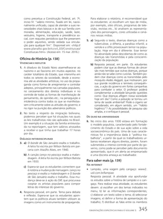 como preceitua a Constituição Federal, art. 7o
,
inciso IV: “salário mínimo, fixado em lei, nacio-
nalmente unificado, capaz de atender a suas ne-
cessidades vitais básicas e às de sua família com
moradia, alimentação, educação, saúde, lazer,
vestuário, higiene, transporte e previdência so-
cial, com reajustes periódicos que lhe preservem
o poder aquisitivo, sendo vedada sua vincula-
ção para qualquer fim”. Disponível em: http://
www.planalto.gov.br/ccivil_03/Constituicao/
Constituicao.htm. (Acesso em: 15 mar. 2016.)
Oficina de História (p. 138)
Vivenciar e refletir
1. A ditadura do Estado Novo assemelhava-se ao
nazismo e ao fascismo em muitos aspectos: no
caráter totalitário do Estado, que intervinha em
todos os setores da sociedade, desde a econo-
mia até as atividades artísticas; no uso da propa-
ganda como forma de arregimentar e controlar
adeptos, principalmente nas camadas populares;
no cerceamento dos direitos individuais e no
controle de todas as formas de manifestação de
pensamento, de opiniões etc.; na perseguição e
intolerância contra todos os que se manifestas-
sem criticamente sobre as atitudes do governo; e
no rigor na punição dos adversários políticos.
2. No texto a respeito da imigração boliviana,
podemos perceber que há situações nas quais
as leis trabalhistas não são aplicadas no Brasil.
Um exemplo é a situação da família entrevista-
da na reportagem, que tem salários atrasados
a receber e que tinha que trabalhar 17 horas
por dia.
Diálogo interdisciplinar
3. a) O bonde de São Januário exalta o trabalho.
A letra foi escrita por Wilson Batista em par-
ceria com Ataúlfo Alves, em 1940.
b) A canção Lenço no pescoço exalta a malan-
dragem. A letra foi escrita por Wilson Batista
em 1933.
c) Espera-se que os estudantes comentem que
é notória a mudança de mensagem. Lenço no
pescoço e exalta a malandragem e O bonde
de São Januário exalta o trabalho. Essa mu-
dança deve-se à ação do DIP, que procurava
cooptar os artistas populares para compor
letras do interesse do governo.
4. Resposta pessoal, em parte. Tema para debate
e reflexão. Espera-se que os estudantes apon-
tem que os políticos atuais também utilizam as
imagens como um instrumento de propaganda.
Para elaborar o relatório, é recomendável que
os estudantes: a) escolham um tipo de mídia,
por exemplo, sites oficiais, programas de tele-
visão, revistas etc., b) analisem as representa-
ções dos personagens, cores utilizadas e cená-
rios nessas mídias.
5. a) Segundo o texto, diversas doenças como a
tuberculose, a difteria, a paralisia infantil, a
varíola e a sífilis provocavam temor na popu-
lação. Hoje em dia é diferente. Esse temor
foi abrandado pelas descobertas de como as
doenças são transmitidas e pela conscienti-
zação da população.
b) Resposta pessoal, em parte. Os estudantes
podem citar que as diversas formas de câncer
são mais temidas que outras doenças, porque
ainda não se sabe como curá-las. Também po-
dem citar doenças como as transmitidas pelo
mosquito Aedes Aegypti, que motivaram, por
sua grande incidência e temíveis consequên-
cias, a ação do governo em fortes campanhas
para combater o vetor. O professor poderá
complementar a atividade lançando questões
como: Que doenças afligem nossa sociedade
hoje em dia? Como a poluição se tornou um
tema de saúde ambiental? Pode o cigarro ser
considerado, em algum sentido, um “hábito
higiênico”? As possibilidades de pesquisa são
amplas, e o enfoque é pessoal.
De olho na universidade
6. No início dos anos 1930 estava em formação
o modelo populista, caracterizado pelo fortale-
cimento do Estado e de sua ação sobre a vida
socioeconômica do país. Uma de suas caracte-
rísticas foi a importância dada à “política tra-
balhista”, a partir da qual os trabalhadores ur-
banos receberam alguns direitos, porém, foram
submetidos a intenso controle por parte do go-
verno, como pode-se perceber pelo documento
apresentado, que é um alerta ao empresariado
e uma discreta ameaça ao trabalhador.
Para saber mais (p. 139)
Na internet
• Lampião, uma viagem pelo cangaço: www2.
uol.com.br/lampiao
Resposta pessoal. A atividade visa aprofundar
os estudos sobre a história de Lampião e o can-
gaço. Para realizar essa atividade, os estudantes
devem: a) escolher um dos temas indicados no
menu; b) ler as informações correspondentes;
c) elaborar um texto sobre o tema; d) selecionar
imagens; e) definir a forma de apresentação do
trabalho; f) distribuir as falas entre os membros
345
ORIENTAÇÕES ESPECÍFICAS PARA O VOLUME 3
 