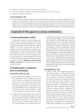 • Destacar o protagonismo feminino nos processos históricos.
• Combater o racismo e qualquer outra forma de discriminação e preconceito social.
• Promover a consciência ambiental.
Conversando (p. 140)
• Resposta pessoal. O objetivo da atividade é promover atitudes em prol de uma boa qualidade de vida e em
respeito ao meio ambiente. Depois de ouvir as respostas dos estudantes, o professor pode indicar várias
atitudes, como: reduzir a produção de lixo e descartá-lo de forma correta; economizar o consumo de água e
energia elétrica; escolher uma dieta saudável e não desperdiçar alimentos; proteger a fauna; cuidar da flora
eplantarárvores;nãopoluiroambiente;propagaraeducaçãoambientaledenunciaragressõesambientais.
Contextualizando o tema
A partir deste capítulo, é possível analisar, com
os estudantes, o contexto internacional do pós-
-guerra, a reorganização geopolítica do mundo e
a ascensão das duas grandes potências daquele
período, EUA e URSS. Vale salientar que entre as
medidas importantes estabelecidas no plano inter-
nacional está a criação da Organização das Nações
Unidas (ONU), em 1945, e a aprovação, em 1948,
de um documento por esse mesmo órgão que de-
fine princípios para a defesa dos direitos humanos
de todos os povos do mundo, referência válida até
o presente. No boxe Declaração Universal dos
Direitos Humanos é possível identificar alguns
desses princípios.
Considerações e respostas
para as atividades
Treinando o olhar (p. 142)
1. Apenas observando a imagem, sem conhecer o
filme, poderíamos cair no engano de dizer que
a cena mostra um alienígena na forma de robô,
mais à frente, e um ser humano vestido como
astronauta, um pouco atrás. Na verdade trata-
-se de dois tripulantes de uma nave que aterris-
sou em Washington (EUA): o alienígena é o que
tem forma humana e chama-se Klaatu; o robô
é Gort, assistente do alienígena em sua missão.
2. É possível concluir pela imagem que se trata de
um filme com extraterrestres graças à presença
da nave espacial, compondo o ambiente. Como
está descrito no capítulo, a corrida espacial foi
um dos frutos da rivalidade entre Estados Uni-
dos e União Soviética, na chamada Guerra Fria.
Capítulo 9: Pós-guerra e novos confrontos
A ambição de conquistar espaços fora do pla-
neta fez fervilhar também muitas histórias sobre
vida fora da Terra. Além disso, quem assistir ao
filme descobrirá que a mensagem trazida pelo
alienígena Klaatu é um alerta sobre os perigos
da Guerra Fria. Na época, acelerava-se a corrida
armamentista, e as duas superpotências, EUA e
URSS, ampliavam seus arsenais atômicos. Na hi-
pótese de uma guerra, toda a humanidade corria
o risco de desaparecer. O alienígena Klaatu entre-
ga um ultimato aos cientistas reunidos perto da
nave espacial. Os governantes da Terra deveriam
se unir a uma confederação universal pacífica.
Caso contrário, eles determinariam a destruição
total de nosso planeta. Há um remake do filme,
feito em 2008, com direção de Scott Derrickson,
estrelado por Keanu Reeves (no papel de Klaatu)
e Jennifer Connelly.
Investigando (p. 146)
• A ONU foi criada com os objetivos de garantir a
manutenção da paz e da segurança internacio-
nais, o desenvolvimento de relações amistosas
entre as nações e o estímulo à cooperação en-
tre os países na busca de soluções para proble-
mas internacionais de caráter econômico, social,
cultural e humanitário, promovendo o respeito
aos direitos humanos. É estruturada em diversos
órgãos, entre eles: Assembleia Geral, composta
de todas as nações-membros; Conselho de Se-
gurança, composto de 15 países-membros, dos
quais cinco são permanentes e têm poder de
vetar resoluções (Estados Unidos, França, Reino
Unido, República Popular da China e Rússia); Cor-
te Internacional de Justiça, órgão encarregado
de decidir questões jurídicas internacionais; e
Secretariado, encarregado da administração da
própria ONU, chefiado por um secretário-geral.
347
ORIENTAÇÕES ESPECÍFICAS PARA O VOLUME 3
 