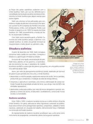 as forças dos países capitalistas acabariam com a
União Soviética. Stalin, por sua vez, defendia que a
consolidação da revolução socialista ocorresse primei-
ramente na União Soviética para depois avançar para
outros lugares.
Stalin saiu vitorioso na luta pelo poder, pois con-
trolava os órgãos de decisão (a burocracia) e fez apro-
var sua tese no XIV Congresso do Partido Comunista.
Trotsky passou, então, a ser perseguido. Perdeu suas
funções no governo e, em 1929, foi expulso da União
Soviética. Em 1940, provavelmente a mando de Sta-
lin, foi assassinado no México.
Com Stalin como secretário-geral, o Partido Co-
munista da União Soviética passou a dominar a so-
ciedade soviética: as ordens do partido tornaram-se
inquestionáveis e todos deviam se submeter a elas.
Ditadura stalinista
A partir de dezembro de 1929, Stalin conseguiu
concentrar todo o poder em suas mãos. Começava a
ditadura e a glorificação infindável ao ditador.
Em busca de uma rápida industrialização do país,
Stalin levou adiante, em seu governo, a nacionaliza-
ção da economia (ou seja, o abandono do modelo
econômico da NEP) e a execução dos planos quinquenais, em uma política econô-
mica definida desde 1928.
Assim, por meio do planejamento econômico estatal, elaborado por técnicos
do governo para períodos de cinco anos, a União Soviética:
• desenvolveu a indústria pesada, explorando reservas de carvão, ferro e petróleo,
produzindo aço e ampliando a instalação da rede de energia elétrica;
• mecanizou a agricultura e promoveu uma imensa coletivização do campo (ex-
tinção forçada da propriedade privada da terra), que atingiu mais de 60% das
atividades agropastoris;
• desenvolveu a educação pública, por meio do ensino obrigatório e gratuito, am-
pliando o número de alunos, erradicando o analfabetismo, construindo muitas
escolas e universidades.
Realismo socialista
Entre 1930 e 1950, o realismo socialista tornou-se o estilo artístico oficial da
União Soviética. Em geral, valorizava-se obras figurativas e acessíveis ao público.
Essas obras tinham como protagonistas operários, camponeses, soldados e heróis
nacionais, sobretudo em situações de trabalho, demonstrando força e fidelidade
na construção do Estado soviético.
Os representantes do realismo socialista acreditavam que a arte servia como
instrumento de propaganda, combatendo valores da burguesia capitalista.
Charge com a frase:
“Destrua o inimigo do
povo Trotsky!”, criada em
1937. Faz parte do acervo
da Biblioteca Estatal
Russa, em Moscou.
Fine
Art
imAges/heritAge
imAges/getty
imAges
33
CAPÍTULO 2 Revolução Russa
 