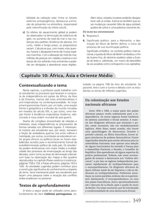 bilidade da radiação solar. Entre os fatores
externos antropogênicos, destaca-se a emis-
são de poluentes na atmosfera, responsável
pela intensificação do efeito estufa.
c) Os efeitos do aquecimento global já podem
ser observados na diminuição da cobertura de
gelo, no aumento do nível do mar e nas mu-
danças dos padrões climáticos do planeta. Em
curto, médio e longo prazo, os prognósticos
variam. Calcula-se que, com mares mais quen-
tes, haverá o desaparecimento de muitas espé-
cies marinhas. Com a elevação do nível do mar,
milhões de pessoas em cidades costeiras e em
bacias de rios sofrerão mais enchentes e pode-
rão ser obrigadas a abandonar essas regiões.
Além disso, estados insulares poderão desapa-
recer sob as ondas. Estima-se também que es-
sas mudanças causarão falta de água potável,
quebra de safras e uma pobreza crescente etc.
De olho na universidade
5. Resposta E.
6. Significado político: para a Alemanha, a des-
truição do Muro de Berlim definiu o início do
processo de sua reunificação política.
Significado simbólico: no contexto político interna-
cional, a queda do Muro de Berlim simbolizou o fim
da Guerra Fria, do domínio soviético sobre a Euro-
pa do leste e, sobretudo, um marco do descrédito
da via socialista como contraponto à via capitalista.
Capítulo 10: África, Ásia e Oriente Médio
Contextualizando o tema
Neste capítulo, o professor pode trabalhar com
os estudantes os processos que levaram à conquis-
ta da independência em países da África, da Ásia
e da Oceania, marcos das lutas anticolonialistas e
anti-imperialistas na contemporaneidade. As lutas
emancipacionistas foram, por um lado, uma reação
frente à geopolítica e à divisão do mundo iniciadas
em meados do século XIX, e, por outro, uma rea-
ção frente à tendência imperialista moderna, rela-
cionada à nova ordem mundial do pós-guerra.
Diante do complexo emaranhado de relações e
interesses, essas independências se processaram de
formas variadas nos diferentes lugares. É interessan-
te mostrar aos estudantes que, por vezes, tomaram
a feição de verdadeiras guerras civis entre colônia e
metrópole; por outras, os embates se estenderam en-
tre grupos étnicos ou políticos locais ou foram esta-
belecidos acordos para o reconhecimento formal da
autodeterminação política de cada país. Os estudan-
tes podem dimensionar com maior nitidez a multipli-
cidade dos processos de emancipação ao longo das
décadas, assim como as áreas de dominação colonial,
com base na observação dos mapas e dos quadros
reproduzidos no capítulo (Países asiáticos e oceânicos,
páginas 158 e 159, e Países africanos, páginas 163 e
164). As atividades sugeridas podem contribuir para
a construção significativa do conhecimento a respeito
do tema. Seria interessante pedir aos estudantes que
façam uma pesquisa sobre a situação dos conflitos
árabe-israelenses no presente.
Textos de aprofundamento
O texto a seguir pode ser utilizado como apro-
fundamento do item Colônias portuguesas, es-
tudado na página 168 do livro do estudante. Se
possível, leia-o com a turma e debata com os estu-
dantes os temas de reflexão sugeridos.
Da colonização aos Estados
nacionais africanos
Entre 1956 e 1960, a maior parte dos países
africanos passou muito subitamente para a in-
dependência. Os novos regimes foram herdeiros
do sistema autoritário e brutal anterior. A maio-
ria dos dirigentes africanos que tomaram o po-
der, nesse momento, não era verdadeiramente
legítima. Além disso, nessa ocasião, não houve
uma aprendizagem da democracia. Durante o
período colonial, na África francófona, houve al-
guns simulacros de poderes democráticos. Foram
organizadas eleições para enviar africanos para as
assembleias francesas; mas apenas uma seleção
de alguns funcionários foi enviada à França para
a Assembleia Nacional, o Senado, o Conselho da
República. Eles aprenderam ali alguns aspectos da
prática parlamentar. Todavia, não eram encarre-
gados de ensinar a democracia aos “súditos afri-
canos”, e por isso os regimes independentes pas-
saram rapidamente do multipartidarismo para
o monopartidarismo. Os dirigentes africanos da
época tinham medo de ser depostos, e não se de-
dicaram ao multipartidarismo. Preferiram amor-
daçar os outros partidos, embora não os suprimis-
sem diretamente. O monopartidarismo, no caso
dos países francófonos, durou aproximadamente
até o discurso de La Baule, após a queda do muro
de Berlim. Foi nesse momento que foi introduzida
a condicionalidade de uma democracia formal.
349
ORIENTAÇÕES ESPECÍFICAS PARA O VOLUME 3
 