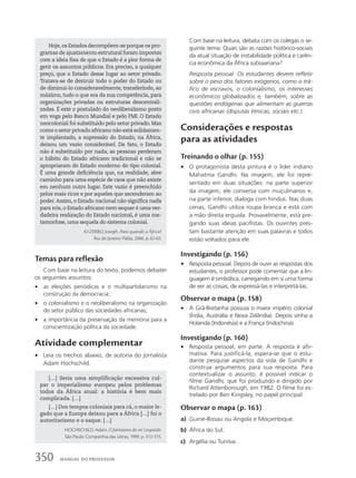 Com base na leitura, debata com os colegas o se-
guinte tema: Quais são as razões histórico-sociais
da atual situação de instabilidade política e carên-
cia econômica da África subsaariana?
Resposta pessoal. Os estudantes devem refletir
sobre o peso dos fatores exógenos, como o trá-
fico de escravos, o colonialismo, os interesses
econômicos globalizados e, também, sobre as
questões endógenas que alimentam as guerras
civis africanas (disputas étnicas, sociais etc.).
Considerações e respostas
para as atividades
Treinando o olhar (p. 155)
• O protagonista desta pintura é o líder indiano
Mahatma Gandhi. Na imagem, ele foi repre-
sentado em duas situações: na parte superior
da imagem, ele conversa com muçulmanos e,
na parte inferior, dialoga com hindus. Nas duas
cenas, Gandhi utiliza roupa branca e está com
a mão direita erguida. Provavelmente, está pre-
gando suas ideias pacifistas. Os ouvintes pres-
tam bastante atenção em suas palavras e todos
estão voltados para ele.
Investigando (p. 156)
• Resposta pessoal. Depois de ouvir as respostas dos
estudantes, o professor pode comentar que a lin-
guagem é simbólica, carregando em si uma forma
de ver as coisas, de expressá-las e interpretá-las.
Observar o mapa (p. 158)
• A Grã-Bretanha possuía o maior império colonial
(Índia, Austrália e Nova Zelândia). Depois vinha a
Holanda (Indonésia) e a França (Indochina).
Investigando (p. 160)
• Resposta pessoal, em parte. A resposta é afir-
mativa. Para justificá-la, espera-se que o estu-
dante pesquise aspectos da vida de Gandhi e
construa argumentos para sua resposta. Para
contextualizar o assunto, é possível indicar o
filme Gandhi, que foi produzido e dirigido por
Richard Attenborough, em 1982. O filme foi es-
trelado por Ben Kingsley, no papel principal.
Observar o mapa (p. 163)
a) Guiné-Bissau ou Angola e Moçambique.
b) África do Sul.
c) Argélia ou Tunísia.
Hoje,os Estados decompõem-se porque os pro-
gramas de ajustamento estrutural foram impostos
com a ideia fixa de que o Estado é a pior forma de
gerir os assuntos públicos. Era preciso, a qualquer
preço, que o Estado desse lugar ao setor privado.
Tratava-se de destruir todo o poder do Estado ou
de diminuí-lo consideravelmente, transferindo, ao
máximo, tudo o que era da sua competência, para
organizações privadas ou estruturas descentrali-
zadas. É este o postulado do neoliberalismo posto
em voga pelo Banco Mundial e pelo FMI. O Estado
neocolonial foi substituído pelo setor privado. Mas
como o setor privado africano não está solidamen-
te implantado, a supressão do Estado, na África,
deixou um vazio considerável. De fato, o Estado
não é substituído por nada; as pessoas perderam
o hábito do Estado africano tradicional e não se
apropriaram do Estado moderno do tipo colonial.
É uma grande deficiência que, na realidade, abre
caminho para uma espécie de caos que não existe
em nenhum outro lugar. Este vazio é preenchido
pelos mais ricos e por aqueles que ascenderam ao
poder.Assim, o Estado nacional não significa nada
para nós, o Estado africano nem sequer é uma ver-
dadeira realização do Estado nacional, é uma me-
tamorfose, uma sequela do sistema colonial.
KI-ZERBO, Joseph. Para quando a África?
Rio de Janeiro: Pallas, 2006. p. 62-63.
Temas para reflexão
Com base na leitura do texto, podemos debater
os seguintes assuntos:
• as eleições periódicas e o multipartidarismo na
construção da democracia;
• o colonialismo e o neoliberalismo na organização
do setor público das sociedades africanas;
• a importância da preservação da memória para a
conscientização política da sociedade.
Atividade complementar
• Leia os trechos abaixo, de autoria do jornalista
Adam Hochschild.
[…] Seria uma simplificação excessiva cul-
par o imperialismo europeu pelos problemas
todos da África atual: a história é bem mais
complicada. […]
[…] Dos tempos coloniais para cá, o maior le-
gado que a Europa deixou para a África […] foi o
autoritarismo e o saque. […]
HOCHSCHILD, Adam. O fantasma do rei Leopoldo.
São Paulo: Companhia das Letras, 1999. p. 312-315.
350 MANUAL DO PROFESSOR
 
