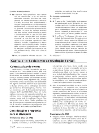 Diálogo interdisciplinar
4. a) A capa de 1965 apresenta a frase Deeper
into the Vietnam War (“Cada vez mais em-
brenhados na Guerra do Vietnã”) e a ima-
gem de um soldado sendo deslocado com
o auxílio de outros dois. Provavelmente a
imagem deseja mostrar o companheirismo
existente entre os soldados estadunidenses
na guerra e a sua resistência frente às difi-
culdades. Os rostos dos soldados apresen-
tam leves sorrisos, o que ameniza um pouco
a situação mostrada. A capa de 1966 apre-
senta a frase The war goes on (“A guerra
continua”) e uma foto de dois soldados
feridos numa trincheira, parecendo frágeis
diante da situação. Provavelmente, a revista
pretendia mostrar as dificuldades passadas
pelos soldados estadunidenses na guerra
do Vietnã e a realidade de uma guerra que
não acabava – sendo, talvez, uma crítica ao
conflito.
b) Não, as fotografias não são “neutras”. Elas
explicitam um ponto de vista, uma forma de
visualizar determinada situação.
De olho na universidade
5. Resposta E.
6. a) O governo dos Estados Unidos temia a expan-
são socialista pela região do Pacífico. Por isso,
envolveu-se não só no conflito vietnamita como
também na Guerra da Coreia. Um fator que le-
vou os estadunidenses a temer o socialismo na
Ásia foi a implantação desse sistema na China
durante a revolução liderada por Mao Tsé-tung.
b) O conflito no Vietnã causou indignação na so-
ciedade dos Estados Unidos. O grande número
de soldados mortos, a extrema violência e as
imagens de destruição e morte mostradas pela
imprensa estimularam movimentos de oposi-
ção, sobretudo entre jovens estudantes, reli-
giosos liberais, negros e grupos pacifistas. As
manifestações dos hippies clamando por paz
foram das mais expressivas da década de 1960.
7. Resposta B.
Contextualizando o tema
Neste capítulo é possível compreender que a as-
censão da URSS como grande potência após a Se-
gunda Guerra Mundial significou também o avanço
do socialismo em diferentes regiões do mundo e a
formação de blocos aliados com interferência direta
do Estado soviético. Porém, a partir de 1980, diversos
movimentos contra a severidade e a falta de liberdade
dos regimes comunistas passaram a ser organizados
na Europa Oriental, com a participação de setores
que apoiavam a democratização ou mesmo a aber-
tura econômica. Além da derrocada dos regimes so-
cialistas e do fim da URSS (1991), houve em muitas
regiões um processo de separação geopolítica que
culminou com a formação de novos países. Poucos
resistiram a essa onda de mudanças. China e Cuba
representam hoje os únicos Estados socialistas, mas
que já incorporaram muitas características da econo-
mia de mercado – preservando-se as diferenças entre
os dois países e seus processos de flexibilização.
Considerações e respostas
para as atividades
Treinando o olhar (p. 173)
1. O homem segura um martelo, instrumento de
trabalho na indústria, e a mulher carrega uma
Capítulo 11: Socialismo: da revolução à crise
kolkhóznitsa, uma foice, objeto usado para
ceifar ervas e cereais, empregado, portanto,
na agricultura. Juntos, unem o poder dos tra-
balhadores da cidade e do campo e passam a
ser o símbolo da União Soviética. São erguidos
ao máximo para enaltecer o poder crescente da
nação. Os kolkhozes eram cooperativas agríco-
las de produção, com base no trabalho coletivo
e na socialização dos meios de produção.
2. Além de erguerem os símbolos da nação, os dois
personagens – um operário e uma camponesa
– caminham a passos largos e rápidos (pelo que
indica o movimento dos tecidos), e de maneira
imponente, demonstrando confiança no futuro.
Esses trabalhadores são representados aqui de
forma heroica, e o monumento foi instrumento
da propaganda socialista. A escultura serviu de
modelo para a construção de um enorme con-
junto escultórico de 24 metros de altura e 75
toneladas e se tornou um símbolo do governo
soviético e da época stalinista. É um exemplo tí-
pico do realismo socialista, a arte oficial soviética.
Investigando (p. 176)
• Resposta pessoal. Tema para reflexão e debate.
O objetivo é desenvolver o senso crítico dos es-
tudantes e levá-los a refletir sobre as estratégias
variadas do marketing político contemporâneo.
352 MANUAL DO PROFESSOR
 