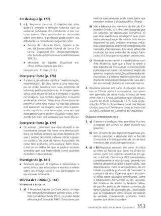 Em destaque (p. 177)
1. e 2. Respostas pessoais. O objetivo das ativi-
dades é integrar a reflexão histórica com as
vivências cotidianas dos estudantes e das cul-
turas juvenis. Para aprofundar as discussões
sobre este tema, o professor pode sugerir aos
estudantes a consulta aos seguintes sites:
• Revista de Educação Física, Esporte e La-
zer, da Universidade Federal de Santa Ca-
tarina. Disponível em: https://periodicos.
ufsc.br/index.php/motrivivencia/article/view/
19978;
• Ministério do Esporte. Disponível em:
http://www.esporte.gov.br/.
(Acessos em: 11 mar. 2016.)
Interpretar fonte (p. 178)
• A palavra perestroika significa “reestruturação,
reconstrução”. Ela deu nome a uma nova eta-
pa na União Soviética com suas propostas de
reformas político-econômicas. A imagem apre-
senta uma chuva de letras e símbolos e quatro
personagens que tentam agarrá-los enquanto
ainda estão caindo. Talvez essa chuva possa re-
presentar uma nova etapa na vida das pessoas
que aparecem na imagem, assim como a peres-
troika significou uma renovação, uma vez que
esses personagens podem visualizar novos hori-
zontes por meio dos símbolos que caem do céu.
Interpretar fonte (p. 179)
• Os autores comentam que essa situação é ex-
traordinária porque não havia uma abertura po-
lítica, na história anterior da União Soviética, em
que o próprio deputado pudesse criticar o gover-
no soviético, do qual ele mesmo fazia parte. Há
nesse fato, portanto, uma ruptura. Além disso,
o ato de um militar ter que se explicar ao povo
simboliza que sua legitimidade como guardião
da ordem estava abalada.
Investigando (p. 181)
• Resposta pessoal. O objetivo é desenvolver o
senso crítico dos estudantes e levá-los a refletir
sobre seu espaço social e sua participação no
exercício da cidadania.
Oficina de História (p. 188)
Vivenciar e refletir
1. a) A República Popular da China possui um regi-
me político dominado por partido único, o Par-
tido Comunista Chinês (PCC), no poder desde
a Revolução Chinesa de 1949. O estudante, por
meio de suas pesquisas, pode trazer dados que
permitam analisar a situação política chinesa.
b) Sob a liderança dos membros do Partido Co-
munista Chinês, a China vem passando por
um processo de liberalização econômica. O
país atrai investidores estrangeiros que, moti-
vados pela exploração da mão de obra barata
disponível no país, instalam empresas indus-
triais exportadoras altamente competitivas nos
mercados internacionais. Em vários setores da
produção há uma avalanche de artigos fabri-
cados na China que se espalham pelo mundo.
c) Atividade experimental e interdisciplinar com
Arte. Podemos dizer que a frase se refere a
dois aspectos da China atual: o intenso poder
político que o Estado concentra nos órgãos do
governo, impondo restrições às liberdades de-
mocráticas, e a extensa economia chinesa, que
dispõe de produção em larga escala para aten-
der ao mercado global e ao mercado interno.
2. Resposta pessoal, em parte. A situação de am-
bas as Chinas ainda é controversa, mas quem
tem ganhado, de certo modo, o braço de ferro
entre elas é a China comunista, que conseguiu,
a partir de 25 de outubro de 1971, data da Re-
solução 2758 da Assembleia Geral das Nações
Unidas, substituir Taiwan em todas as instâncias
da ONU, inclusive no Conselho de Segurança.
Diálogo interdisciplinar
3. a) O tema é a revelação, feita por Nikita Kruchev,
a respeito dos crimes de Stalin durante seu
governo.
b) Sim. A partir de um depoimento pessoal, po-
demos perceber a desilusão com o Partido
Comunista e o desligamento de um de seus
membros das atividades partidárias.
4. a) e b) Respostas pessoais, em parte. A crítica
se refere ao fato de que, tanto na União So-
viética como nos regimes socialistas em ge-
ral, o Partido Comunista (PC) monopolizou
completamente a vida do país, gerando um
sistema ultracentralizador e paternalista, que
depositava nas mãos de um partido ou de um
Estado o papel de porta-voz da “verdade” e
condutor da vida. Espera-se que o estudan-
te reflita sobre situações semelhantes, como
o totalitarismo do nazismo ou do fascismo,
das ditaduras de direita da América Latina,
de partidos políticos de diversas correntes, da
Igreja Católica, do islamismo etc., instituições
que se consideram como únicas portadoras
da verdade, condenando, portanto, todos
aqueles que delas discordam.
353
ORIENTAÇÕES ESPECÍFICAS PARA O VOLUME 3
 