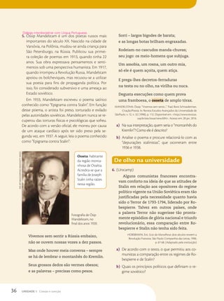 5. Óssip Mandelstam é um dos poetas russos mais
importantes do século XX. Nascido na cidade de
Varsóvia, na Polônia, mudou-se ainda criança para
São Petersburgo, na Rússia. Publicou sua primei-
ra coleção de poemas em 1913, quando tinha 22
anos. Sua obra expressava pensamentos e senti-
mentos sob uma perspectiva humanista. Em 1917,
quando irrompeu a Revolução Russa, Mandelstam
apoiou os bolcheviques, mas recusou-se a utilizar
sua poesia para fins de propaganda política. Por
isso, foi considerado subversivo e uma ameaça ao
Estado soviético.
Em 1933, Mandelstam escreveu o poema satírico
conhecido como “Epigrama contra Stalin”. Em função
desse poema, o artista foi preso, torturado e exilado
pelas autoridades soviéticas. Mandelstam nunca se re-
cuperou das torturas físicas e psicológicas que sofreu.
De acordo com a versão oficial, ele morreu por causa
de um ataque cardíaco após ter sido preso pela se-
gunda vez, em 1937. A seguir, leia o poema conhecido
como “Epigrama contra Stalin”:
Diálogo interdisciplinar com Língua Portuguesa.
Osseta: habitante
da região monta-
nhosa de Ossétia.
Acredita-se que a
família de Joseph
Stalin tinha raízes
nessa região.
Sorri – largos bigodes de barata;
e as longas botas brilham engraxadas.
Rodeiam-no cascudos manda-chuvas;
seu jogo: os meio-homens que subjuga.
Um assobia, um rosna, um outro mia,
só ele é quem açoita, quem atiça.
E prega-lhes decretos-ferraduras
na testa ou no olho, na virilha ou nuca.
Degusta execuções como quem prova
uma framboesa, o osseta de amplo tórax.
MANDELSTAM, Óssip. “Vivemos sem sentir...”. Trad. Boris Schnaiderman.
Criação/Poesia. In: Revista Estudos Avançados da Universidade de
SãoPaulo. v. 12, n. 32 (1998), p. 112. Disponível em: http://www.revistas.
usp.br/eav/issue/view/694. Acesso em: 28 jan. 2016.
a) Na sua interpretação, quem seria o “montanhês do
Kremlin”? Como ele é descrito?
b) Analise o poema e procure relacioná-lo com as
“depurações stalinistas”, que ocorreram entre
1936 e 1938.
De olho na universidade
6. (Unicamp)
Alguns comunistas franceses encontra-
vam conforto na ideia de que as atitudes de
Stalin em relação aos opositores do regime
político vigente na União Soviética eram tão
justificadas pela necessidade quanto havia
sido o Terror de 1793-1794, liderado por Ro-
bespierre. Talvez em outros países, onde
a palavra Terror não sugerisse tão pronta-
mente episódios de glória nacional e triunfo
revolucionário, essa comparação entre Ro-
bespierre e Stalin não tenha sido feita.
HOBSBAWM, Eric. Ecos da Marselhesa: dois séculos reveem a
Revolução Francesa. São Paulo: Companhia das Letras, 1996.
p. 67-68. (Adaptado pela instituição)
a) De acordo com o texto, o que permitiu aos co-
munistas a comparação entre os regimes de Ro-
bespierre e de Stalin?
b) Quais os princípios políticos que definiam o re-
gime soviético?
Vivemos sem sentir a Rússia embaixo,
não se ouvem nossas vozes a dez passos.
Mas onde houver meia conversa – sempre
se há de lembrar o montanhês do Kremlin.
Seus grossos dedos são vermes obesos;
e as palavras – precisas como pesos.
Fine
Art
imAges/heritAge
imAges/getty
imAges
Fotografia de Ósip
Mandelstam, no
final dos anos 1920.
36 UNIDADE 1 Coesão e coerção
 
