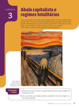 capítulo
3
1. Observe esta obra do pintor norueguês Edvard Munch. Que sensações ela
desperta em você?
2. Em sua opinião, que relações podemos estabelecer entre esta imagem e o
título deste capítulo?
Abalo capitalista e
regimes totalit‡rios
Uma crise econômica profunda atingiu diversos países do mundo durante a dé-
cada de 1930. Os centros econômicos capitalistas foram abalados. Nesse mesmo
período desenvolveram-se regimes políticos autoritários e ditatoriais em vários
países, cujos exemplos mais típicos foram o fascismo e o nazismo.
Como se deu a ascensão desses regimes políticos totalitários?
O grito. Têmpera
sobre madeira de
Edvard Munch. Obra
produzida em 1893.
Album/FotoArenA/GAleriA
nAcionAl,
oslo,
norueGA
37
CAPÍTULO 3 Abalo capitalista e regimes totalitários
 
