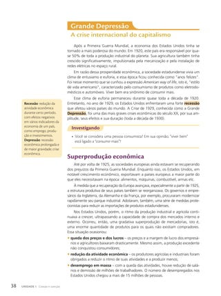 Grande Depressão
A crise internacional do capitalismo
Após a Primeira Guerra Mundial, a economia dos Estados Unidos tinha se
tornado a mais poderosa do mundo. Em 1920, este país era responsável por qua-
se 50% de toda a produção industrial do planeta. Sua agricultura também tinha
crescido significativamente, impulsionada pela mecanização e pela instalação de
redes elétricas no espaço rural.
Em razão dessa prosperidade econômica, a sociedade estadunidense vivia um
clima de entusiamo e euforia, e essa época ficou conhecida como “anos felizes”.
Foi nesse momento que se cunhou a expressão American way of life, isto é, “estilo
de vida americano”, caracterizado pelo consumismo de produtos como eletrodo-
mésticos e automóveis. Viver bem era sinônimo de consumir mais.
Esse clima de euforia permaneceu durante quase toda a década de 1920.
Entretanto, no ano de 1929, os Estados Unidos enfrentaram uma forte recessão
que afetou vários países do mundo. A Crise de 1929, conhecida como a Grande
Depressão, foi uma das mais graves crises econômicas do século XX, por sua am-
plitude, seus efeitos e sua duração (toda a década de 1930).
Recessão: redução da
atividade econômica
durante certo período,
com efeitos negativos
em vários indicadores da
economia de um país,
como emprego, produ-
ção e investimentos.
Depressão: recessão
econômica prolongada e
de maior gravidade; crise
econômica.
Investigando
• Você se considera uma pessoa consumista? Em sua opinião, “viver bem”
está ligado a “consumir mais”?
Superprodução econômica
Até por volta de 1925, as sociedades europeias ainda estavam se recuperando
dos prejuízos da Primeira Guerra Mundial. Enquanto isso, os Estados Unidos, em
notável crescimento econômico, exportavam a países europeus a maior parte do
que eles necessitavam na época: alimentos, máquinas, combustível, armas etc.
À medida que a recuperação da Europa avançava, especialmente a partir de 1925,
a estrutura produtiva de seus países também se reorganizava. Os governos e empre-
sários da Inglaterra, da Alemanha e da França, por exemplo, procuraram modernizar
rapidamente seu parque industrial. Adotaram, também, uma série de medidas prote-
cionistas para reduzir as importações de produtos estadunidenses.
Nos Estados Unidos, porém, o ritmo da produção industrial e agrícola conti-
nuava a crescer, ultrapassando a capacidade de compra dos mercados interno e
externo. Ocorreu, então, uma gradativa superprodução de mercadorias, isto é,
uma enorme quantidade de produtos para os quais não existiam compradores.
Essa situação ocasionou:
• queda dos preços e dos lucros – os preços e a margem de lucro dos empresá-
rios e agricultores baixaram drasticamente. Mesmo assim, a produção excedente
não conquistou consumidores;
• redução da atividade econômica – os produtores agrícolas e industriais foram
obrigados a reduzir o ritmo de suas atividades e a produzir menos;
• desemprego em massa – com a queda das atividades, houve redução de salá-
rios e demissão de milhões de trabalhadores. O número de desempregados nos
Estados Unidos chegou a mais de 15 milhões de pessoas.
38 UNIDADE 1 Coesão e coerção
 