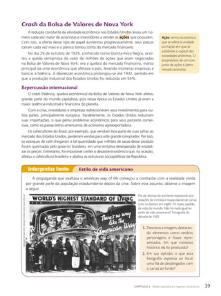 Crash da Bolsa de Valores de Nova York
A redução constante da atividade econômica nos Estados Unidos levou um nú-
mero cada vez maior de acionistas e investidores a vender as a•›es que possuíam.
Com isso, a oferta desse tipo de papel aumentou progressivamente, seus preços
caíram cada vez mais e o pânico tomou conta do mercado financeiro.
No dia 29 de outubro de 1929, conhecido como Quinta-Feira Negra, ocor-
reu a queda vertiginosa do valor de milhões de ações que eram negociadas
na Bolsa de Valores de Nova York: era a quebra do mercado financeiro, marco
principal da crise econômica que afetava o país, levando inúmeras empresas e
bancos à falência. A depressão econômica prolongou-se até 1932, período em
que a produção industrial dos Estados Unidos foi reduzida em 54%.
Repercussão internacional
O crash (falência, quebra econômica) da Bolsa de Valores de Nova York afetou
grande parte do mundo capitalista, pois nessa época os Estados Unidos já eram a
maior potência industrial e financeira do planeta.
Com a crise, investidores e empresas redirecionaram seus investimentos para ou-
tros países, principalmente europeus. Paralelamente, os Estados Unidos reduziram
suas importações, o que gerou problemas econômicos para seus parceiros comer-
ciais, como os países latino-americanos de economia agroexportadora.
Os cafeicultores do Brasil, por exemplo, que vendiam boa parte de suas safras ao
mercado dos Estados Unidos, perderam vendas para este grande comprador. Por isso,
os estoques de café chegaram a tal quantidade que milhões de sacas desse produto
foram queimadas pelo governo brasileiro, em uma tentativa desesperada de estabili-
zar os preços. Entretanto, foi impossível conter o desastre econômico que, na ocasião,
afetou a cafeicultura brasileira e abalou as estruturas sociopolíticas da República.
A propaganda que exaltava o american way of life começou a contrastar com a realidade vivida
por grande parte da população estadunidense depois da crise. Sobre esse assunto, observe a imagem
a seguir.
Interpretar fonte Estilo de vida americano
1. Descreva a imagem, destacan-
do elementos como cenário,
personagens e frases repre-
sentados. Em que contexto
histórico ela foi produzida?
2. Em sua opinião, o que esta
fotografia expressa ao focar
uma fila de desabrigados com
o cartaz ao fundo?
ação: termo econômico
que se refere à unidade
ou fração em que se
subdivide o capital das
sociedades anônimas. O
proprietário de um con-
junto de ações é deno-
minado acionista.
Fila de vítimas de enchente esperando por
doações de comida e roupa diante de cartaz
com os dizeres, em inglês: “O maior padrão
de vida do mundo. Não há nada igual ao
estilo de vida americano”. Fotografia da
década de 1920.
mArGAret
bourke-White
/GeorGe
eAstmAn
house,
novA
York,
euA
39
CAPÍTULO 3 Abalo capitalista e regimes totalitários
 