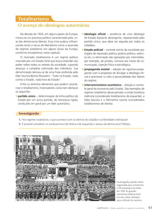 Na década de 1920, em alguns países da Europa,
iniciou-se um processo político caracterizado pela cri-
se das democracias liberais. Essa crise acabou influen-
ciando tanto o recuo do liberalismo como a ascensão
de regimes totalitários em alguns locais da Europa,
conforme estudaremos neste capítulo.
O chamado totalitarismo é um regime político
marcado por um Estado forte que busca estender seu
poder sobre todos os setores da sociedade, supondo
alcançar a completa submissão dos indivíduos. Sua
denominação derivou-se de uma frase proferida pelo
líder fascista Benito Mussolini: “Tudo no Estado, nada
contra o Estado, nada fora do Estado”.
Entre os distintos elementos que podem caracte-
rizar o totalitarismo, historiadores costumam destacar
os seguintes:
• partido único – determinação da linha política do
Estado por um único partido, de hierarquia rígida,
conduzido em geral por um líder autoritário;
• ideologia oficial – existência de uma ideologia
de Estado bastante abrangente, representada pelo
partido único, que deve ser seguida por todos os
cidadãos;
• Estado policial – controle estrito da sociedade por
órgãos de repressão política (polícia política, exérci-
to etc.) e eliminação das oposições por intermédio,
por exemplo, de prisões, censura aos meios de co-
municação, coerção física e psicológica;
• propaganda estatal – adoção de vigorosa propa-
ganda com o propósito de divulgar a ideologia ofi-
cial e promover o culto à personalidade dos líderes
do regime;
• intervencionismo econômico – direção e contro-
le geral da economia pelo Estado. São exemplos de
regimes totalitários desse período a União Soviética
stalinista (considerado totalitarismo de esquerda), a
Itália fascista e a Alemanha nazista (considerados
totalitarismos de direita).
totalitarismo
O avanço de ideologias autoritárias
Investigando
1. Nos regimes totalitários, o que acontece com os direitos do cidadão e as liberdades individuais?
2. É possível considerar os totalitarismos (de direita e de esquerda) o avesso da democracia? Debata.
Na fotografia, parada militar
organizada para comemorar
o 50o
aniversário de Hitler,
em 1939. As grandes
cerimônias públicas eram
um dos meios utilizados
para a difusão do nazismo.
sv-bilderdienst/ullstein
bild
41
CAPÍTULO 3 Abalo capitalista e regimes totalitários
 