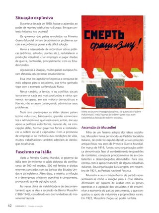 Situação explosiva
Durante a década de 1920, houve a ascensão ao
poder de regimes totalitários na Europa. Em que con-
texto histórico isso ocorreu?
Os governos dos países envolvidos na Primeira
Guerra Mundial tinham de administrar problemas so-
ciais e econômicos graves e de difícil solução.
Havia a necessidade de reconstruir obras públi-
cas (edifícios, estradas, pontes etc.), restabelecer a
produção industrial, criar empregos e pagar dívidas
de guerra, contraídas, principalmente, com os Esta-
dos Unidos.
Agravando a situação, muitos países europeus fo-
ram afetados pela recessão estadunidense.
Essa crise do capitalismo favorecia a conquista de
mais adeptos para o socialismo, que tinha ganhado
vigor com o exemplo da Revolução Russa.
Nesse cenário, a tensão e os conflitos sociais
tornaram-se cada vez mais profundos e vários go-
vernos europeus, em sua maioria democráticos e
liberais, não estavam conseguindo administrar seus
problemas.
Tudo isso preocupava as elites desses países
(como industriais, banqueiros, grandes comercian-
tes e latifundiários), que resolveram, então, dar seu
apoio a políticos autoritários, capazes de, na con-
cepção deles, formar governos fortes e restabele-
cer a ordem social e capitalista. Com a promessa
de emprego e de melhoria das condições de vida,
muitos trabalhadores também aderiram às ideolo-
gias totalitárias.
Fascismo na Itália
Após a Primeira Guerra Mundial, o governo da
Itália teve de enfrentar o saldo doloroso do conflito:
cerca de 700 mil mortos, 500 mil feridos e dívidas
enormes contraídas com os bancos dos Estados Uni-
dos e da Inglaterra. Além disso, a miséria, a inflação
e o desemprego afetavam operários e camponeses,
provocando grande agitação social.
Foi nesse clima de instabilidade e de desconten-
tamento que se deu a ascensão de Benito Mussolini
(1883-1945), considerado um dos fundadores do mo-
vimento fascista.
ascensão de Mussolini
Filho de um ferreiro adepto dos ideais socialis-
tas, Mussolini havia pertencido ao Partido Socialista
Italiano, de onde foi expulso devido a suas posições
antipacifistas nos anos da Primeira Guerra Mundial.
Em março de 1919, fundou uma organização políti-
ca denominada fasci di combattimento (esquadrões
de combate), composta principalmente de ex-com-
batentes e desempregados desiludidos. Para isso,
contou com o apoio financeiro de alguns industriais
italianos. Essa organização daria origem, em novem-
bro de 1921, ao Partido Nacional Fascista.
Mussolini e seus companheiros de partido apre-
sentavam-se como a solução para a crise italiana.
Afirmavam ser capazes de acabar com as greves
operárias e a agitação dos socialistas e de encami-
nhar a economia do país ao crescimento, o que con-
quistou o apoio de industriais e proprietários rurais.
Em 1922, Mussolini chegou ao poder na Itália.
Morte ao fascismo. Propaganda stalinista de autoria de Vladimir
Polkóvnikov (1930). Palavras de ordem e cores vivas eram
características básicas do realismo socialista.
vlAdimir
Polkóvnikov.
morte
Ao
FAscismo
.
1930/museu
russo,
são
PetersburGo
42 UNIDADE 1 Coesão e coerção
 