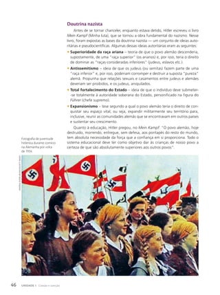 Doutrina nazista
Antes de se tornar chanceler, enquanto estava detido, Hitler escreveu o livro
Mein Kampf (Minha luta), que se tornou a obra fundamental do nazismo. Nesse
livro, foram expostas as bases da doutrina nazista — um conjunto de ideias auto-
ritárias e pseudocientíficas. Algumas dessas ideias autoritárias eram as seguintes:
• Superioridade da raça ariana – teoria de que o povo alemão descenderia,
supostamente, de uma “raça superior” (os arianos) e, por isso, teria o direito
de dominar as “raças consideradas inferiores” (judeus, eslavos etc.).
• Antissemitismo – ideia de que os judeus (ou semitas) fazem parte de uma
“raça inferior” e, por isso, poderiam corromper e destruir a suposta “pureza”
alemã. Propunha que relações sexuais e casamentos entre judeus e alemães
deveriam ser proibidos, e os judeus, aniquilados.
• Total fortalecimento do Estado – ideia de que o indivíduo deve submeter-
-se totalmente à autoridade soberana do Estado, personificado na figura do
Führer (chefe supremo).
• Expansionismo – tese segundo a qual o povo alemão teria o direito de con-
quistar seu espaço vital, ou seja, expandir militarmente seu território para,
inclusive, reunir as comunidades alemãs que se encontravam em outros países
e sustentar seu crescimento.
Quanto à educação, Hitler pregou, no Mein Kampf: “O povo alemão, hoje
destruído, morrendo, entregue, sem defesa, aos pontapés do resto do mundo,
tem absoluta necessidade da força que a confiança em si proporciona. Todo o
sistema educacional deve ter como objetivo dar às crianças de nosso povo a
certeza de que são absolutamente superiores aos outros povos”.
universAl
historY
Archive/uiG/GettY
imAGes
Fotografia de juventude
hitlerista durante comício
na Alemanha por volta
de 1934.
46 UNIDADE 1 Coesão e coerção
 