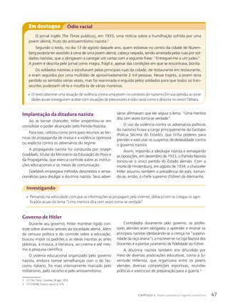 Investigando
• Pensando na velocidade com que as informações se propagam pela internet, debata com os colegas os signi-
ficados atuais do lema: “Uma mentira dita cem vezes torna-se verdade”.
Em destaque Ódio racial
O jornal inglês The Times publicou, em 1933, uma notícia sobre a humilhação sofrida por uma
jovem alemã, fruto do antissemitismo nazista.2
Segundo o texto, no dia 13 de agosto daquele ano, quem estivesse no centro da cidade de Nurem-
berg poderia ter assistido à cena de uma jovem alemã, cabeça raspada, sendo arrastada pelas ruas por sol-
dados nazistas, que a obrigavam a carregar um cartaz com a seguinte frase: “Entreguei-me a um judeu”.
A jovem é descrita pelo jornal como magra, frágil e, apesar das condições em que se encontrava, bonita.
Os soldados nazistas a escoltavam pelas principais ruas da cidade, de restaurante em restaurante,
e eram seguidos por uma multidão de aproximadamente 2 mil pessoas. Nesse trajeto, a jovem teria
perdido os sentidos várias vezes, mas foi reanimada e erguida pelos soldados para que todos os tran-
seuntes pudessem vê-la e insultá-la de várias maneiras.
• O texto descreve uma situação de violência contra uma jovem no contexto do nazismo. Em sua opinião, as socie-
dades atuais conseguiram acabar com situações de preconceito e ódio racial como a descrita no texto? Debata.
Implantação da ditadura nazista
Ao se tornar chanceler, Hitler empenhou-se em
consolidar o poder alcançado pelo Partido Nazista.
Para isso, utilizou como principais recursos as téc-
nicas da propaganda de massa e a violência opressiva
ou explícita contra os adversários do regime.
A propaganda nazista foi conduzida por Joseph
Goebbels, titular do Ministério da Educação do Povo e
da Propaganda, que exercia controle sobre as institui-
ções educacionais e os meios de comunicação.
Goebbels empregava métodos desonestos e sensa-
cionalistas para divulgar a doutrina nazista. Seus adver-
sários afirmavam que ele seguia o lema: “Uma mentira
dita cem vezes torna-se verdade”.
O uso da violência contra os adversários políticos
do nazismo ficava a cargo principalmente da Gestapo
(Polícia Secreta do Estado), que tinha poderes para
prender e executar os suspeitos de deslealdade contra
o governo nazista.
Assim, impondo a ideologia nazista e esmagando
as oposições, em dezembro de 1933, o Partido Nazista
tornou-se o único partido do Estado alemão. Com a
morte de Hindenburg, em agosto de 1934, o chanceler
Hitler assumiu também a presidência do país, tornan-
do-se, então, o chefe supremo (Führer) da Alemanha.
Governo de Hitler
Durante seu governo, Hitler manteve rígido con-
trole sobre diversos setores da sociedade alemã. Além
da censura política e do controle sobre a educação,
buscou impor os padrões e as ideias nazistas às artes
plásticas, à música, à literatura, ao cinema e até mes-
mo à pesquisa científica.
O sistema educacional organizado pelo governo
nazista, embora tivesse semelhanças com o do fas-
cismo italiano, foi mais intensamente marcado pelo
militarismo, pelo racismo e pelo antissemitismo.
Controlados duramente pelo governo, os profes-
sores alemães eram obrigados a aprender e ensinar os
princípios nazistas (destacando-se a crença na “superio-
ridade da raça ariana”), a inscrever-se na Liga Nazista dos
Docentes e a prestar juramento de fidelidade ao Führer.
A doutrina nazista também era difundida por
meio de diversas associações educativas, como a Ju-
ventude Hitlerista, que organizava entre os jovens
alemães diversas competições esportivas, reuniões
políticas e exercícios de preparação para a guerra.3
2 Cf. The Times. Londres, 28 ago. 1933.
3 Cf. CAMBI, Franco. op.cit. p. 579.
47
CAPÍTULO 3 Abalo capitalista e regimes totalitários
 
