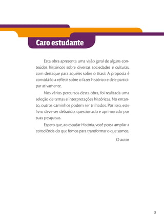 Caro estudante
Esta obra apresenta uma visão geral de alguns con-
teúdos históricos sobre diversas sociedades e culturas,
com destaque para aqueles sobre o Brasil. A proposta é
convidá-lo a refletir sobre o fazer histórico e dele partici-
par ativamente.
Nos vários percursos desta obra, foi realizada uma
seleção de temas e interpretações históricas. No entan-
to, outros caminhos podem ser trilhados. Por isso, este
livro deve ser debatido, questionado e aprimorado por
suas pesquisas.
Espero que, ao estudar História, você possa ampliar a
consciência do que fomos para transformar o que somos.
O autor
3
 