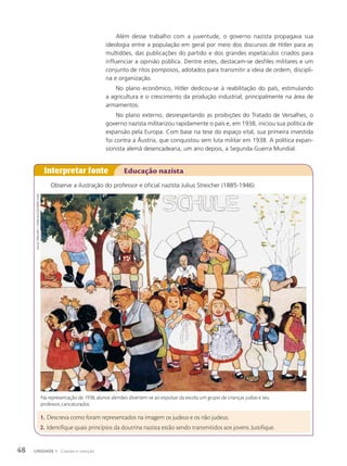 Além desse trabalho com a juventude, o governo nazista propagava sua
ideologia entre a população em geral por meio dos discursos de Hitler para as
multidões, das publicações do partido e dos grandes espetáculos criados para
influenciar a opinião pública. Dentre estes, destacam-se desfiles militares e um
conjunto de ritos pomposos, adotados para transmitir a ideia de ordem, discipli-
na e organização.
No plano econômico, Hitler dedicou-se à reabilitação do país, estimulando
a agricultura e o crescimento da produção industrial, principalmente na área de
armamentos.
No plano externo, desrespeitando as proibições do Tratado de Versalhes, o
governo nazista militarizou rapidamente o país e, em 1938, iniciou sua política de
expansão pela Europa. Com base na tese do espaço vital, sua primeira investida
foi contra a Áustria, que conquistou sem luta militar em 1938. A política expan-
sionista alemã desencadearia, um ano depois, a Segunda Guerra Mundial.
Observe a ilustração do professor e oficial nazista Julius Streicher (1885-1946).
Interpretar fonte Educação nazista
1. Descreva como foram representados na imagem os judeus e os não judeus.
2. Identifique quais princípios da doutrina nazista estão sendo transmitidos aos jovens. Justifique.
Na representação de 1938, alunos alemães divertem-se ao expulsar da escola um grupo de crianças judias e seu
professor, caricaturados.
Julius
streicher.
c.1938/coleção
PArticulAr
48 UNIDADE 1 Coesão e coerção
 