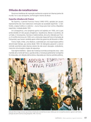 Difusão do totalitarismo
Doutrinas totalitárias de inspiração nazifascista surgiram em diversas partes do
mundo. Foi o caso da Espanha, de Portugal e mesmo do Brasil.
Espanha: ditadura de Franco
Na Espanha, o general Francisco Franco (1892-1975), apoiado por grupos
representantes das mais tradicionais instituições da sociedade espanhola – o lati-
fúndio, a Igreja Católica e o exército –, reuniu forças para lutar contra a República
espanhola, instalada desde 1931.
Em consequência, uma sangrenta guerra civil explodiu em 1936, com o país
sendo dividido em dois grupos antagônicos: republicanos, liberais e socialistas, de
um lado, e monarquistas, fascistas e tradicionalistas, de outro, liderados por Fran-
co. O conflito terminou em 1939, com a vitória das tropas de Franco (chamadas de
franquistas), que haviam recebido apoio militar dos governos de Mussolini e Hitler.
Franco impôs, então, uma ditadura, sustentada por uma organização política
denominada Falange, que existia desde 1933. Os falangistas passaram a exercer
controle autoritário sobre diversos setores da vida social: educação, sindicalismo,
meios de comunicação e órgãos de segurança.
Esse regime totalitário – apesar das mudanças ocorridas ao longo dos anos – seria
mantido até a morte de Franco, quando então a monarquia parlamentar na Espanha
foi restaurada, com eleições democráticas, disputadas por diversos partidos políticos.
tibidAbo
Films/Album/FotoArenA
Cena do filme El largo invierno, que retrata a história de uma família de classe média que vive na Espanha durante o governo de Franco.
(Direção de Jaime Camino, França/Espanha, 1992, 135 min.)
49
CAPÍTULO 3 Abalo capitalista e regimes totalitários
 