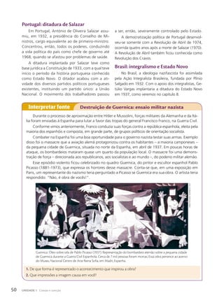 portugal: ditadura de Salazar
Em Portugal, António de Oliveira Salazar assu-
miu, em 1932, a presidência do Conselho de Mi-
nistros, cargo equivalente ao de primeiro-ministro.
Concentrou, então, todos os poderes, conduzindo
a vida política do país como chefe de governo até
1968, quando se afastou por problemas de saúde.
A ditadura implantada por Salazar teve como
base jurídica a Constituição de 1933, com a qual teve
início o período da história portuguesa conhecido
como Estado Novo. O ditador acabou com a ati-
vidade dos diversos partidos políticos portugueses
existentes, instituindo um partido único: a União
Nacional. O movimento dos trabalhadores passou
Interpretar fonte Destruição de Guernica: ensaio militar nazista
Durante o processo de aproximação entre Hitler e Mussolini, forças militares da Alemanha e da Itá-
lia foram enviadas à Espanha para lutar a favor das tropas do general Francisco Franco, na Guerra Civil.
Conforme vimos anteriormente, Franco conduzia suas forças contra a república espanhola, eleita pela
maioria dos espanhóis e composta, em grande parte, de grupos políticos de orientação socialista.
Combater na Espanha foi uma boa oportunidade para o governo nazista testar suas armas. Exemplo
disso foi o massacre que a aviação alemã protagonizou contra os habitantes – a maioria camponeses –
da pequena cidade de Guernica, situada no norte da Espanha, em abril de 1937. Em poucas horas de
ataque, os bombardeios mataram quase um quarto da população local. O massacre foi uma demons-
tração de força – direcionada aos republicanos, aos socialistas e ao mundo –, do poderio militar alemão.
Esse episódio violento ficou celebrizado no quadro Guernica, do pintor e escultor espanhol Pablo
Picasso (1881-1973), que expressa os horrores desse massacre. Conta-se que, em uma exposição em
Paris, um representante do nazismo teria perguntado a Picasso se Guernica era sua obra. O artista teria
respondido: “Não, é obra de vocês!”.
a ser, então, severamente controlado pelo Estado.
A democratização política de Portugal desenvol-
veu-se somente com a Revolução de Abril de 1974,
ocorrida quatro anos após a morte de Salazar (1970).
A Revolução de Abril também ficou conhecida como
Revolução dos Cravos.
Brasil: integralismo e Estado Novo
No Brasil, a ideologia nazifascista foi assimilada
pela Ação Integralista Brasileira, fundada por Plínio
Salgado em 1932. Com o apoio dos integralistas, Ge-
túlio Vargas implantaria a ditadura do Estado Novo
em 1937, como veremos no capítulo 8.
1. De que forma é representado o acontecimento que inspirou a obra?
2. Que impressões a imagem causa em você?
Guernica. Óleo sobre tela de Pablo Picasso (1937). Representação do bombardeio alemão sobre a pequena cidade
de Guernica durante a Guerra Civil Espanhola. Cerca de 7 mil pessoas foram mortas. Essa obra pertence ao acervo
do Museu Nacional Centro de Arte Reina Sofia, em Madri, Espanha.
PAblo
PicAsso.
GuernicA
.
1937
50 UNIDADE 1 Coesão e coerção
 