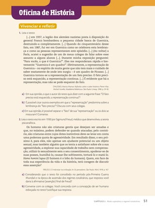 Oficina de História
Vivenciar e refletir
1. Leia o texto:
[...] em 1937, a legião dos alemães nazistas posta à disposição do
general Franco bombardeou a pequena cidade basca de Guernica,
destruindo-a completamente. [...] Quando do cinquentenário desse
fato, em 1987, fui ver em Guernica como se celebrava esta lembran-
ça e como as pessoas representavam este episódio. [...] (Ao voltar) a
Paris, acatei a sugestão de um de meus colegas de falar sobre esse
assunto a alguns alunos [...]. Durante minha exposição perguntei:
“Para vocês, o que é Guernica?”. Eles me responderam rápida e bre-
vemente: “Guernica é um quadro!”. Efetivamente, a representação de
Guernica – no espírito de muita gente que não tem mais o cuidado de
saber exatamente de onde isto surgiu – é um quadro de Picasso. [...]
Guernica tornou-se a representação de um fato preciso. O fato preci-
so está esquecido, a representação continua. [...] É evidente que há a
representação, mas não se pode esquecer do fato.
D’ALESSIO, Marcia Mansor. Reflexões sobre o saber histórico: Pierre Vilar,
Michel Vovelle, Madeleine Rebérioux. São Paulo: Unesp, 1998. p. 29-30.
a) Em sua opinião, o que o autor do texto quis dizer com a seguinte frase: “O fato
preciso está esquecido, a representação continua”?
b) É possível citar outros exemplos em que a “representação” predomina sobre a
lembrança do “fato preciso”? Discuta com seus colegas.
c) Em sua opinião, é possível separar o “fato” de sua “representação” ou os dois se
misturam? Comente.
2. Leia o texto escrito em 1930 por Sigmund Freud, médico que desenvolveu a teoria
psicanalítica.
Os homens não são criaturas gentis que desejam ser amadas e
que, no máximo, podem defender-se quando atacadas; pelo contrá-
rio, são criaturas entre cujos dotes instintivos deve-se levar em conta
uma poderosa quota de agressividade. Em resultado disso, o seu pró-
ximo é, para eles, não apenas um ajudante potencial ou um objeto
sexual, mas também alguém que os tenta a satisfazer sobre ele a sua
agressividade, a explorar sua capacidade de trabalho sem compensa-
ção, utilizá-lo sexualmente sem o seu consentimento, apoderar-se de
suas posses, humilhá-lo, causar-lhe sofrimento, torturá-lo e matá-lo.
Homo homini lupus (O homem é o lobo do homem). Quem, em face de
toda sua experiência da vida e da história, terá coragem de discutir
essa asserção?
FREUD, S. O mal-estar na civilização. In: Os pensadores. São Paulo: Abril, 1978. p. 167.
a) Considerando que o texto foi concebido no período pós-Primeira Guerra
Mundial e na época de ascensão dos regimes totalitários, que resposta você
daria à afirmativa (asserção) final de Freud?
b) Converse com os colegas: Você concorda com a concepção de ser humano
esboçada no texto? Justifique sua resposta.
51
CAPÍTULO 3 Abalo capitalista e regimes totalitários
 