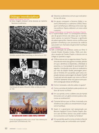 Diálogo interdisciplinar
3. Estas imagens retratam cenas alusivas ao nazismo,
fascismo e stalinismo.
Diálogo interdisciplinar com Arte.
a) Descreva os elementos comuns que você perce-
be nas três cenas.
b) Em grupo, comparem o fascismo (Itália), o na-
zismo (Alemanha) e o stalinismo (URSS). Desta-
quem semelhanças e diferenças entre esses regi-
mes políticos. Depois, elaborem um texto sobre
o assunto.
4. A “superioridade racial” e a consequente elimina-
ção de grupos étnicos são ideias que se manifes-
taram apenas no nazismo? Pesquise o significado
da palavra genocídio. Haveria outros conflitos que
guardam semelhança com processos de violência
que podem ser chamados de genocídio? Justifique
sua resposta.
5. Sob a orientação do professor, assista ao filme O
Grande Ditador (Estados Unidos, 1940), com dire-
ção e atuação de Charles Chaplin, e discuta com os
colegas as questões a seguir.
a) Ofilmeinicia-secomosseguintesdizeres:“Estahis-
tória decorre entre duas guerras mundiais, período
em que a demência se desprendeu, a liberdade se
estranhou e a humanidade foi atormentada”. Em
seguida, é introduzida uma sátira ao totalitarismo
por meio do ditador Hynkel, personagem princi-
pal, na Tomânia. Em sua opinião, quem seria a ins-
piraçãorealparaopersonagemdoditadorHynkel?
E qual país real seria aquele cujo nome no filme é
Tomânia? Apresente cenas nas quais se torna pos-
sível a averiguação dessas semelhanças.
b) Como é retratada a vida dos judeus no gueto?
c) Como a amnésia do barbeiro judeu pode ser um
fator de humor no filme?
d) Em sua opinião, como a célebre cena de Hynkel
brincando com um globo terrestre pode se rela-
cionar ao totalitarismo?
e) É possível afirmar que, no filme, é retratada uma
resistência dos judeus ao antissemitismo do go-
verno? Justifique.
f) Quem é o governante real representado por
Benzino Napaloni? Como Charles Chaplin, dire-
tor e ator do filme, satiriza o seu poder totalitá-
rio no encontro com Hynkel, na Tomânia?
g) Em sua opinião, qual é a ironia contida no fato de
o barbeiro judeu ser confundido com Hynkel?
Diálogo interdisciplinar com Geografia, Sociologia e Filosofia.
Diálogo interdisciplinar com Arte.
Multidão saudando Hitler. Nuremberg, na Alemanha, em 1937.
corbis/FotoArenA
Manifestação de apoio a Mussolini. Milão, na Itália, por volta
de 1930.
ullstein
bild
-
imAGno/eAsYPix
Cartaz de propaganda política com o título “Sob a liderança do
grande Stalin”, de B. Beresovski, 1951.
PAris
Pierce/AlAmY/FotoArenA/coleção
PArticulAr
52 UNIDADE 1 Coesão e coerção
 